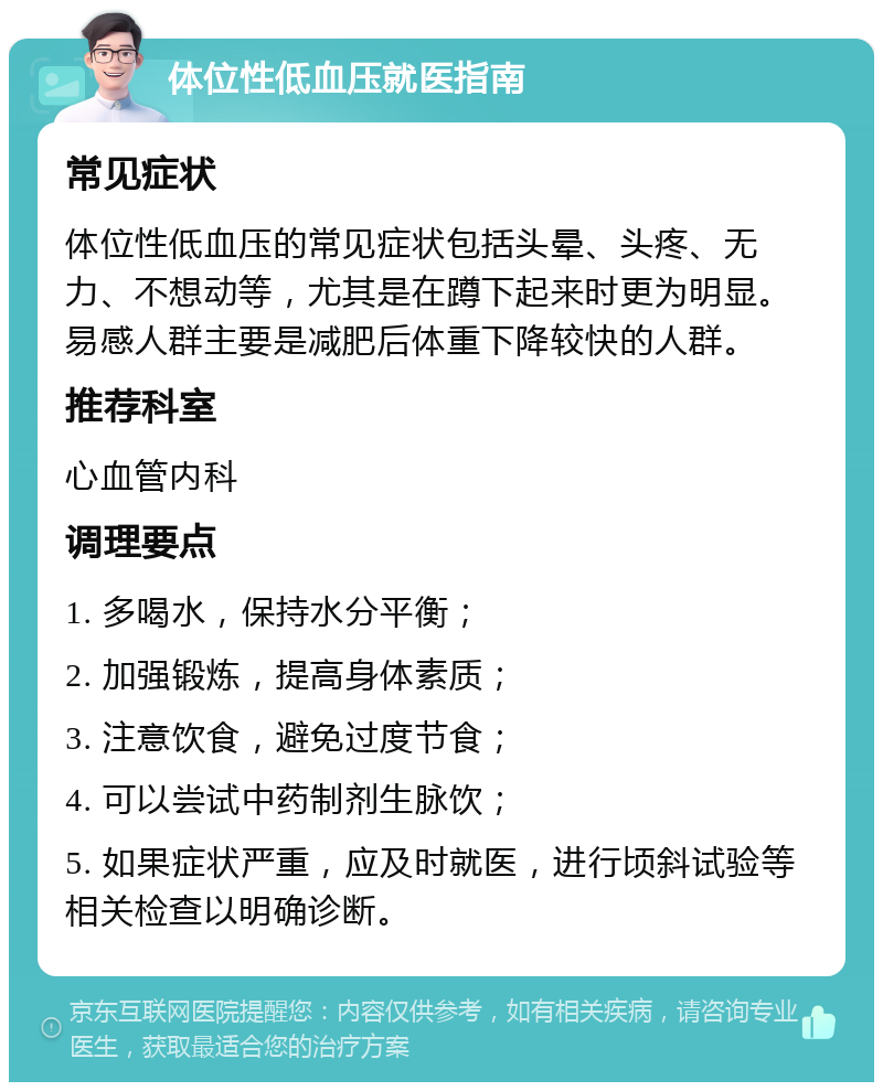 体位性低血压就医指南 常见症状 体位性低血压的常见症状包括头晕、头疼、无力、不想动等，尤其是在蹲下起来时更为明显。易感人群主要是减肥后体重下降较快的人群。 推荐科室 心血管内科 调理要点 1. 多喝水，保持水分平衡； 2. 加强锻炼，提高身体素质； 3. 注意饮食，避免过度节食； 4. 可以尝试中药制剂生脉饮； 5. 如果症状严重，应及时就医，进行顷斜试验等相关检查以明确诊断。