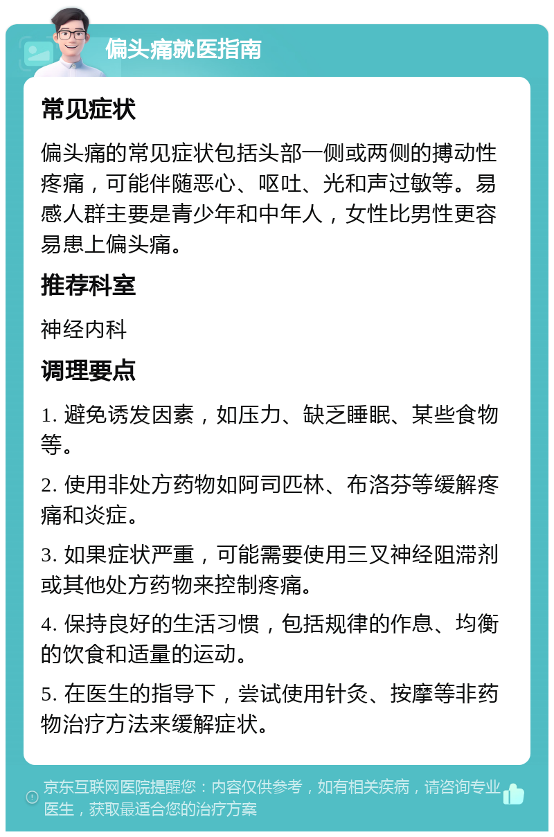 偏头痛就医指南 常见症状 偏头痛的常见症状包括头部一侧或两侧的搏动性疼痛，可能伴随恶心、呕吐、光和声过敏等。易感人群主要是青少年和中年人，女性比男性更容易患上偏头痛。 推荐科室 神经内科 调理要点 1. 避免诱发因素，如压力、缺乏睡眠、某些食物等。 2. 使用非处方药物如阿司匹林、布洛芬等缓解疼痛和炎症。 3. 如果症状严重，可能需要使用三叉神经阻滞剂或其他处方药物来控制疼痛。 4. 保持良好的生活习惯，包括规律的作息、均衡的饮食和适量的运动。 5. 在医生的指导下，尝试使用针灸、按摩等非药物治疗方法来缓解症状。