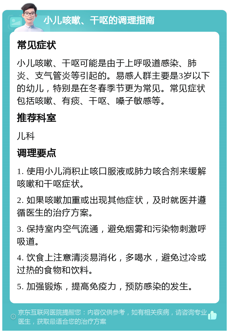 小儿咳嗽、干呕的调理指南 常见症状 小儿咳嗽、干呕可能是由于上呼吸道感染、肺炎、支气管炎等引起的。易感人群主要是3岁以下的幼儿，特别是在冬春季节更为常见。常见症状包括咳嗽、有痰、干呕、嗓子敏感等。 推荐科室 儿科 调理要点 1. 使用小儿消积止咳口服液或肺力咳合剂来缓解咳嗽和干呕症状。 2. 如果咳嗽加重或出现其他症状，及时就医并遵循医生的治疗方案。 3. 保持室内空气流通，避免烟雾和污染物刺激呼吸道。 4. 饮食上注意清淡易消化，多喝水，避免过冷或过热的食物和饮料。 5. 加强锻炼，提高免疫力，预防感染的发生。