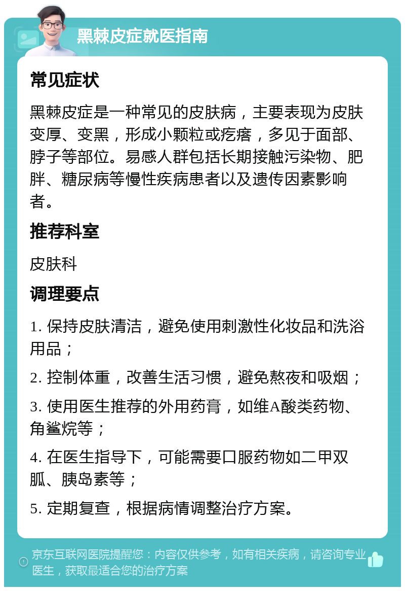 黑棘皮症就医指南 常见症状 黑棘皮症是一种常见的皮肤病，主要表现为皮肤变厚、变黑，形成小颗粒或疙瘩，多见于面部、脖子等部位。易感人群包括长期接触污染物、肥胖、糖尿病等慢性疾病患者以及遗传因素影响者。 推荐科室 皮肤科 调理要点 1. 保持皮肤清洁，避免使用刺激性化妆品和洗浴用品； 2. 控制体重，改善生活习惯，避免熬夜和吸烟； 3. 使用医生推荐的外用药膏，如维A酸类药物、角鲨烷等； 4. 在医生指导下，可能需要口服药物如二甲双胍、胰岛素等； 5. 定期复查，根据病情调整治疗方案。