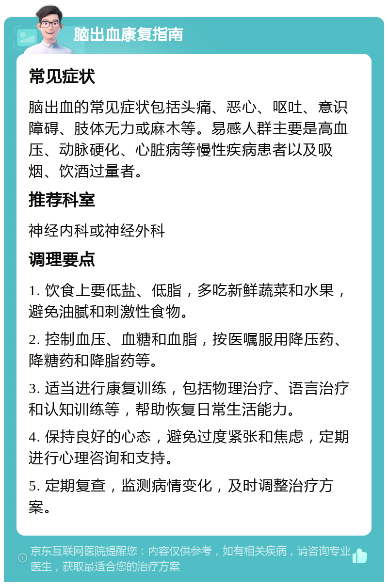 脑出血康复指南 常见症状 脑出血的常见症状包括头痛、恶心、呕吐、意识障碍、肢体无力或麻木等。易感人群主要是高血压、动脉硬化、心脏病等慢性疾病患者以及吸烟、饮酒过量者。 推荐科室 神经内科或神经外科 调理要点 1. 饮食上要低盐、低脂，多吃新鲜蔬菜和水果，避免油腻和刺激性食物。 2. 控制血压、血糖和血脂，按医嘱服用降压药、降糖药和降脂药等。 3. 适当进行康复训练，包括物理治疗、语言治疗和认知训练等，帮助恢复日常生活能力。 4. 保持良好的心态，避免过度紧张和焦虑，定期进行心理咨询和支持。 5. 定期复查，监测病情变化，及时调整治疗方案。