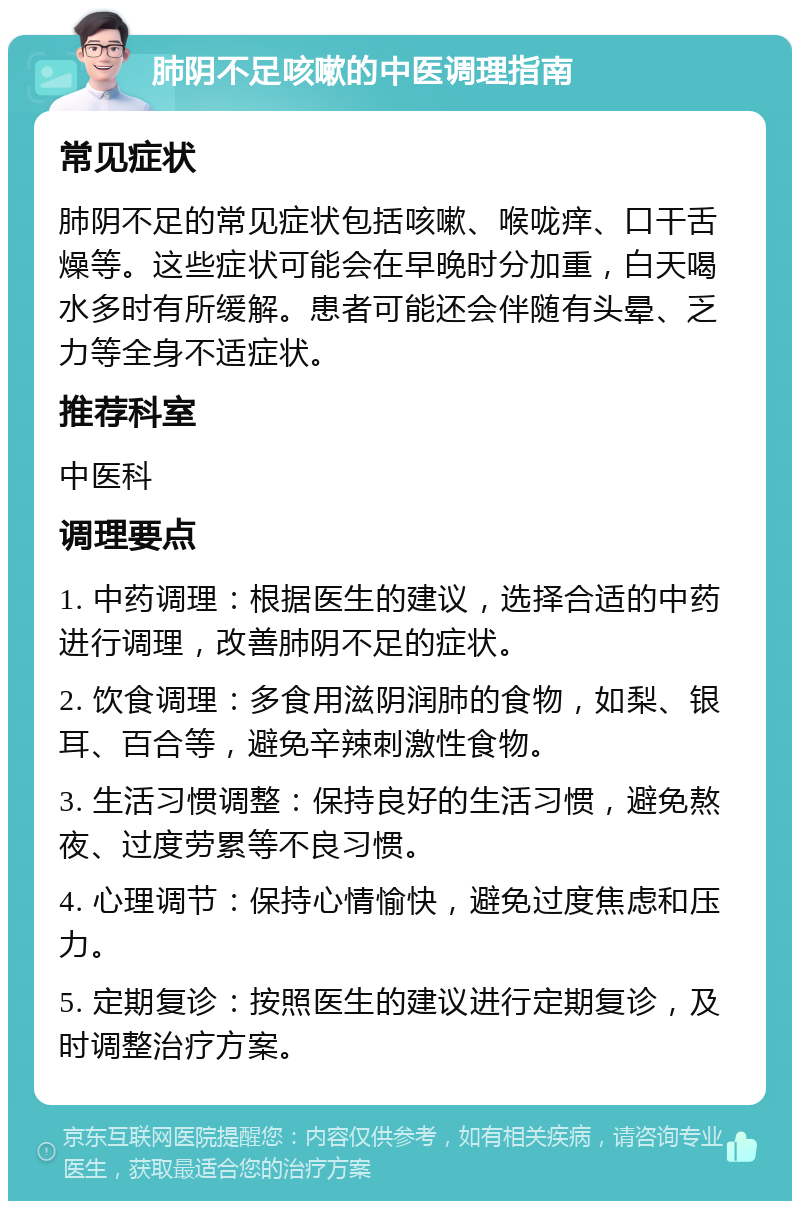 肺阴不足咳嗽的中医调理指南 常见症状 肺阴不足的常见症状包括咳嗽、喉咙痒、口干舌燥等。这些症状可能会在早晚时分加重，白天喝水多时有所缓解。患者可能还会伴随有头晕、乏力等全身不适症状。 推荐科室 中医科 调理要点 1. 中药调理：根据医生的建议，选择合适的中药进行调理，改善肺阴不足的症状。 2. 饮食调理：多食用滋阴润肺的食物，如梨、银耳、百合等，避免辛辣刺激性食物。 3. 生活习惯调整：保持良好的生活习惯，避免熬夜、过度劳累等不良习惯。 4. 心理调节：保持心情愉快，避免过度焦虑和压力。 5. 定期复诊：按照医生的建议进行定期复诊，及时调整治疗方案。