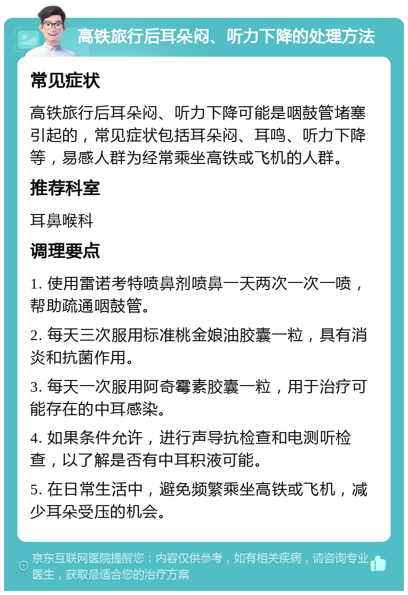 高铁旅行后耳朵闷、听力下降的处理方法 常见症状 高铁旅行后耳朵闷、听力下降可能是咽鼓管堵塞引起的，常见症状包括耳朵闷、耳鸣、听力下降等，易感人群为经常乘坐高铁或飞机的人群。 推荐科室 耳鼻喉科 调理要点 1. 使用雷诺考特喷鼻剂喷鼻一天两次一次一喷，帮助疏通咽鼓管。 2. 每天三次服用标准桃金娘油胶囊一粒，具有消炎和抗菌作用。 3. 每天一次服用阿奇霉素胶囊一粒，用于治疗可能存在的中耳感染。 4. 如果条件允许，进行声导抗检查和电测听检查，以了解是否有中耳积液可能。 5. 在日常生活中，避免频繁乘坐高铁或飞机，减少耳朵受压的机会。