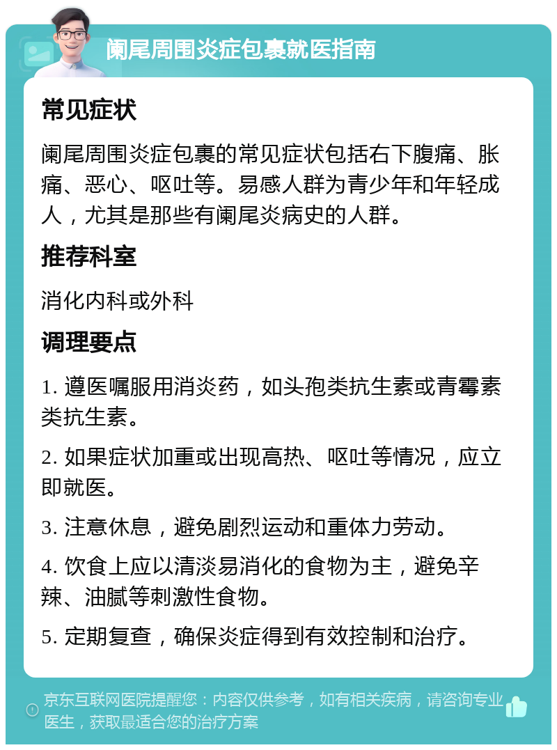 阑尾周围炎症包裹就医指南 常见症状 阑尾周围炎症包裹的常见症状包括右下腹痛、胀痛、恶心、呕吐等。易感人群为青少年和年轻成人，尤其是那些有阑尾炎病史的人群。 推荐科室 消化内科或外科 调理要点 1. 遵医嘱服用消炎药，如头孢类抗生素或青霉素类抗生素。 2. 如果症状加重或出现高热、呕吐等情况，应立即就医。 3. 注意休息，避免剧烈运动和重体力劳动。 4. 饮食上应以清淡易消化的食物为主，避免辛辣、油腻等刺激性食物。 5. 定期复查，确保炎症得到有效控制和治疗。