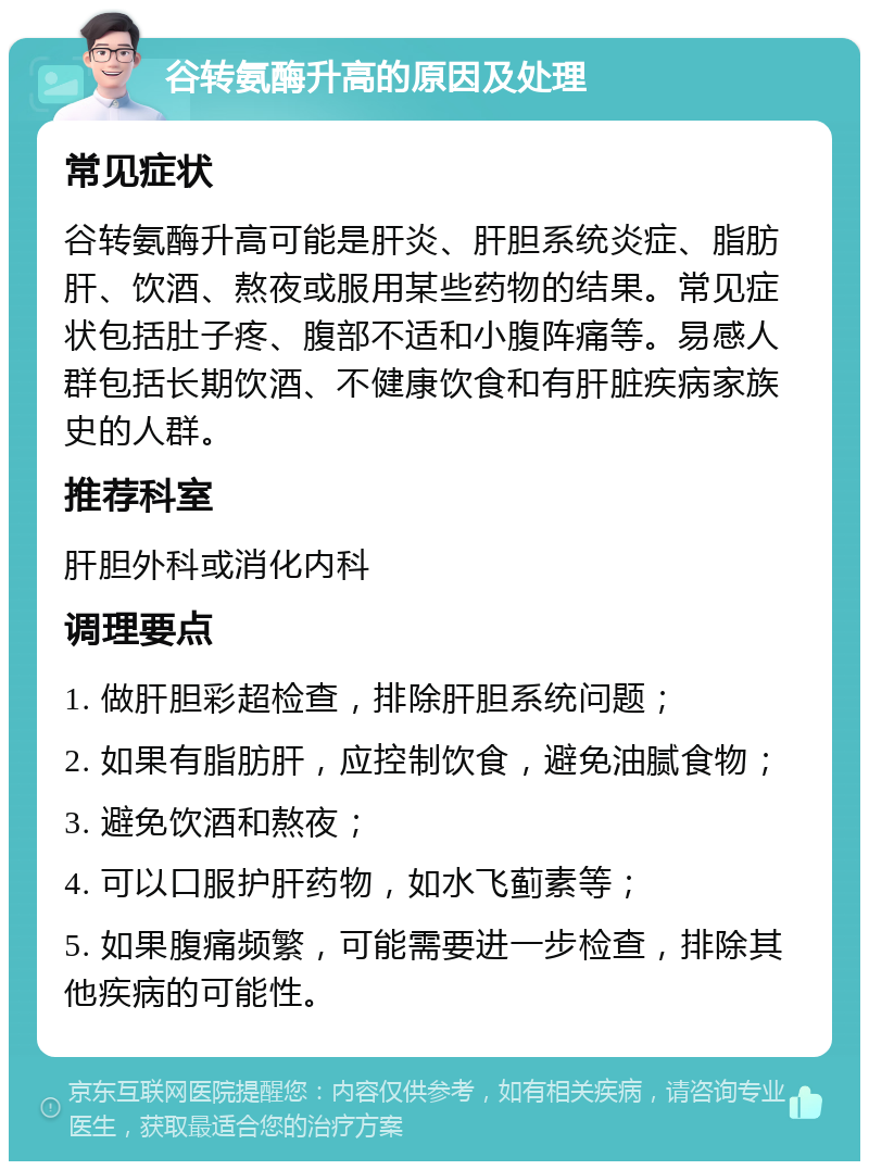 谷转氨酶升高的原因及处理 常见症状 谷转氨酶升高可能是肝炎、肝胆系统炎症、脂肪肝、饮酒、熬夜或服用某些药物的结果。常见症状包括肚子疼、腹部不适和小腹阵痛等。易感人群包括长期饮酒、不健康饮食和有肝脏疾病家族史的人群。 推荐科室 肝胆外科或消化内科 调理要点 1. 做肝胆彩超检查，排除肝胆系统问题； 2. 如果有脂肪肝，应控制饮食，避免油腻食物； 3. 避免饮酒和熬夜； 4. 可以口服护肝药物，如水飞蓟素等； 5. 如果腹痛频繁，可能需要进一步检查，排除其他疾病的可能性。