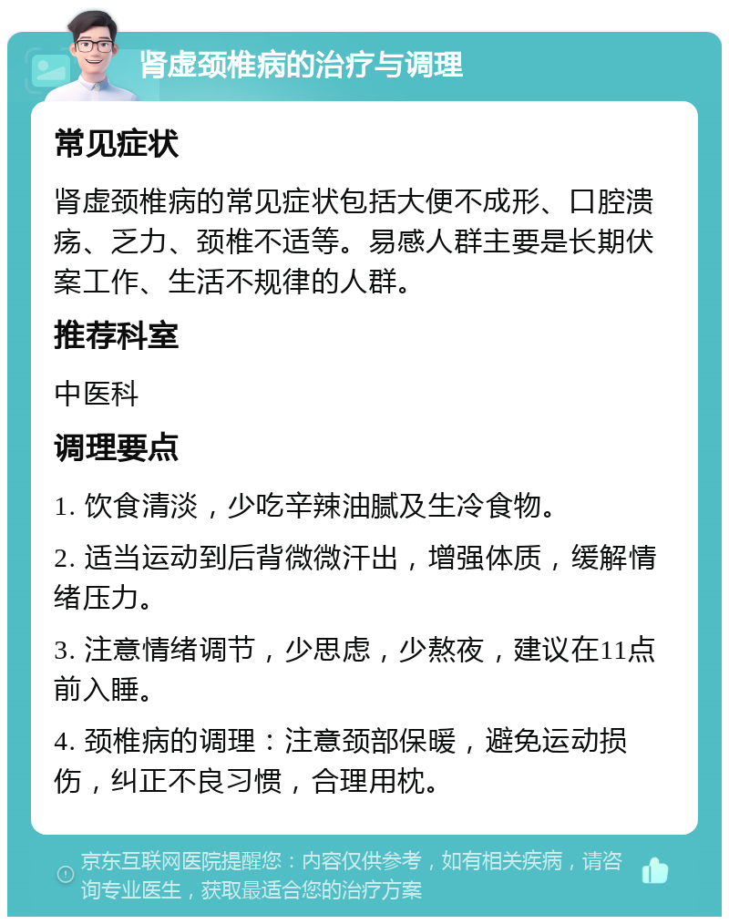 肾虚颈椎病的治疗与调理 常见症状 肾虚颈椎病的常见症状包括大便不成形、口腔溃疡、乏力、颈椎不适等。易感人群主要是长期伏案工作、生活不规律的人群。 推荐科室 中医科 调理要点 1. 饮食清淡，少吃辛辣油腻及生冷食物。 2. 适当运动到后背微微汗出，增强体质，缓解情绪压力。 3. 注意情绪调节，少思虑，少熬夜，建议在11点前入睡。 4. 颈椎病的调理：注意颈部保暖，避免运动损伤，纠正不良习惯，合理用枕。