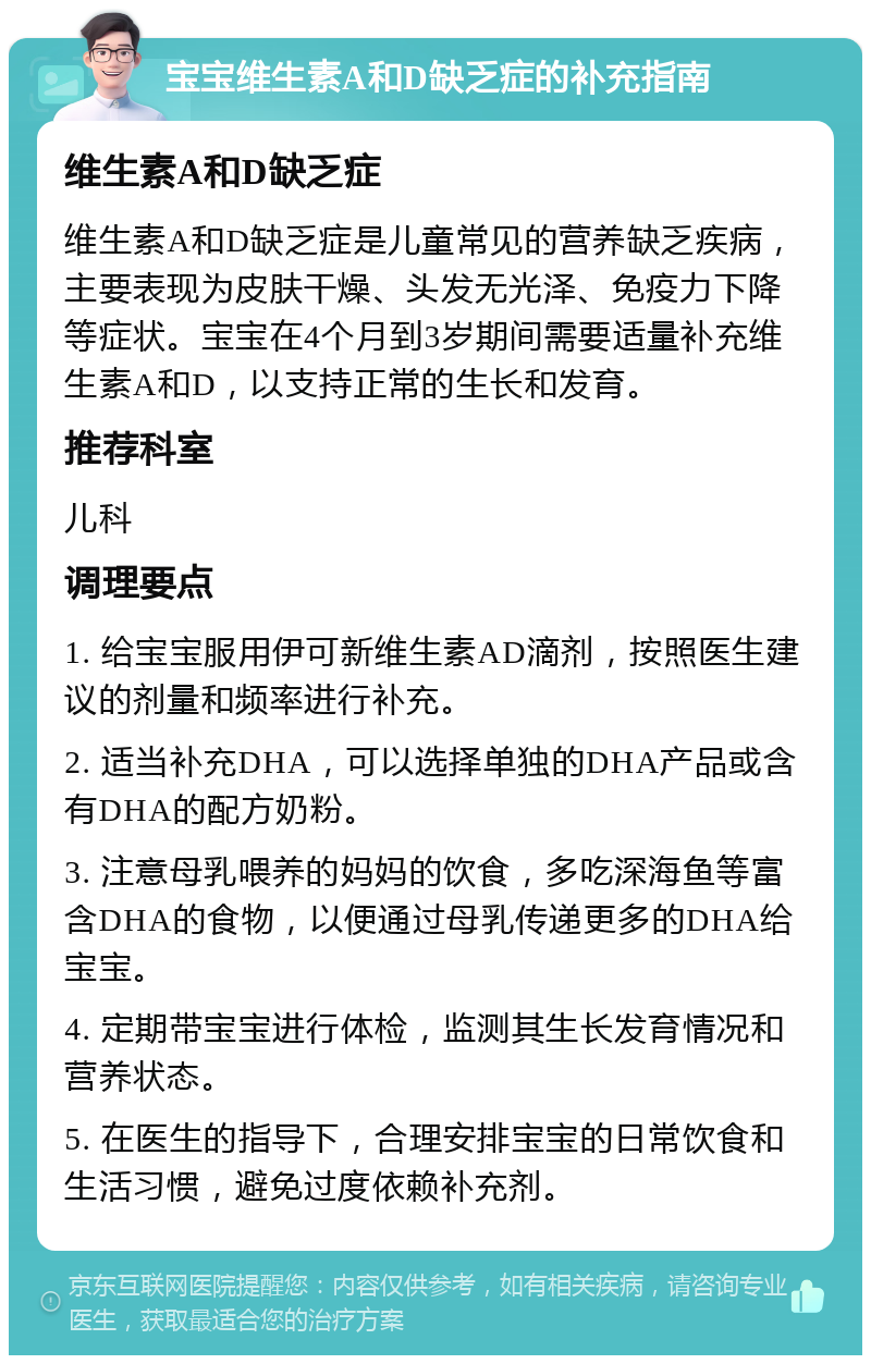 宝宝维生素A和D缺乏症的补充指南 维生素A和D缺乏症 维生素A和D缺乏症是儿童常见的营养缺乏疾病，主要表现为皮肤干燥、头发无光泽、免疫力下降等症状。宝宝在4个月到3岁期间需要适量补充维生素A和D，以支持正常的生长和发育。 推荐科室 儿科 调理要点 1. 给宝宝服用伊可新维生素AD滴剂，按照医生建议的剂量和频率进行补充。 2. 适当补充DHA，可以选择单独的DHA产品或含有DHA的配方奶粉。 3. 注意母乳喂养的妈妈的饮食，多吃深海鱼等富含DHA的食物，以便通过母乳传递更多的DHA给宝宝。 4. 定期带宝宝进行体检，监测其生长发育情况和营养状态。 5. 在医生的指导下，合理安排宝宝的日常饮食和生活习惯，避免过度依赖补充剂。