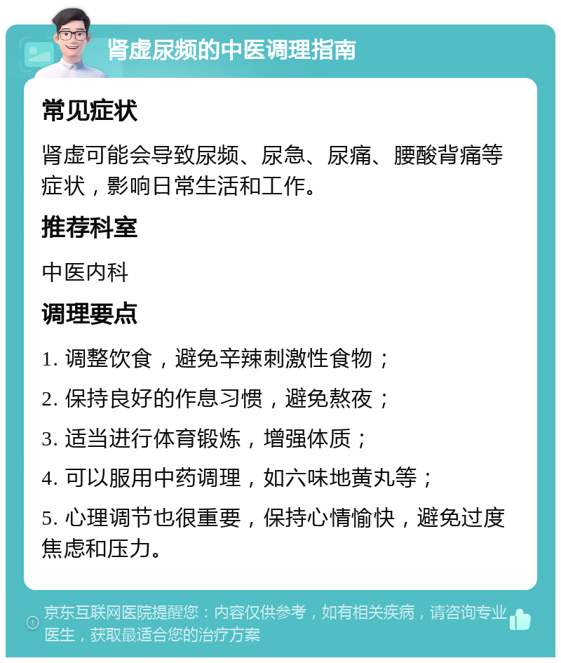 肾虚尿频的中医调理指南 常见症状 肾虚可能会导致尿频、尿急、尿痛、腰酸背痛等症状，影响日常生活和工作。 推荐科室 中医内科 调理要点 1. 调整饮食，避免辛辣刺激性食物； 2. 保持良好的作息习惯，避免熬夜； 3. 适当进行体育锻炼，增强体质； 4. 可以服用中药调理，如六味地黄丸等； 5. 心理调节也很重要，保持心情愉快，避免过度焦虑和压力。