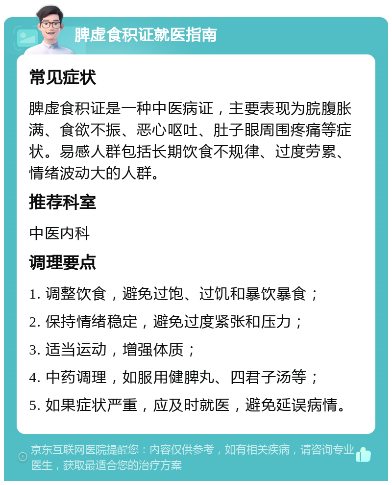 脾虚食积证就医指南 常见症状 脾虚食积证是一种中医病证，主要表现为脘腹胀满、食欲不振、恶心呕吐、肚子眼周围疼痛等症状。易感人群包括长期饮食不规律、过度劳累、情绪波动大的人群。 推荐科室 中医内科 调理要点 1. 调整饮食，避免过饱、过饥和暴饮暴食； 2. 保持情绪稳定，避免过度紧张和压力； 3. 适当运动，增强体质； 4. 中药调理，如服用健脾丸、四君子汤等； 5. 如果症状严重，应及时就医，避免延误病情。