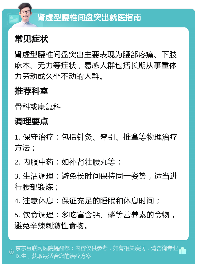 肾虚型腰椎间盘突出就医指南 常见症状 肾虚型腰椎间盘突出主要表现为腰部疼痛、下肢麻木、无力等症状，易感人群包括长期从事重体力劳动或久坐不动的人群。 推荐科室 骨科或康复科 调理要点 1. 保守治疗：包括针灸、牵引、推拿等物理治疗方法； 2. 内服中药：如补肾壮腰丸等； 3. 生活调理：避免长时间保持同一姿势，适当进行腰部锻炼； 4. 注意休息：保证充足的睡眠和休息时间； 5. 饮食调理：多吃富含钙、磷等营养素的食物，避免辛辣刺激性食物。