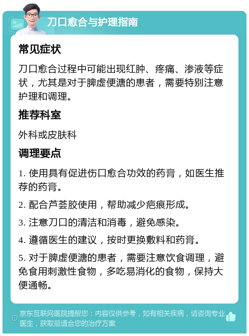 刀口愈合与护理指南 常见症状 刀口愈合过程中可能出现红肿、疼痛、渗液等症状，尤其是对于脾虚便溏的患者，需要特别注意护理和调理。 推荐科室 外科或皮肤科 调理要点 1. 使用具有促进伤口愈合功效的药膏，如医生推荐的药膏。 2. 配合芦荟胶使用，帮助减少疤痕形成。 3. 注意刀口的清洁和消毒，避免感染。 4. 遵循医生的建议，按时更换敷料和药膏。 5. 对于脾虚便溏的患者，需要注意饮食调理，避免食用刺激性食物，多吃易消化的食物，保持大便通畅。