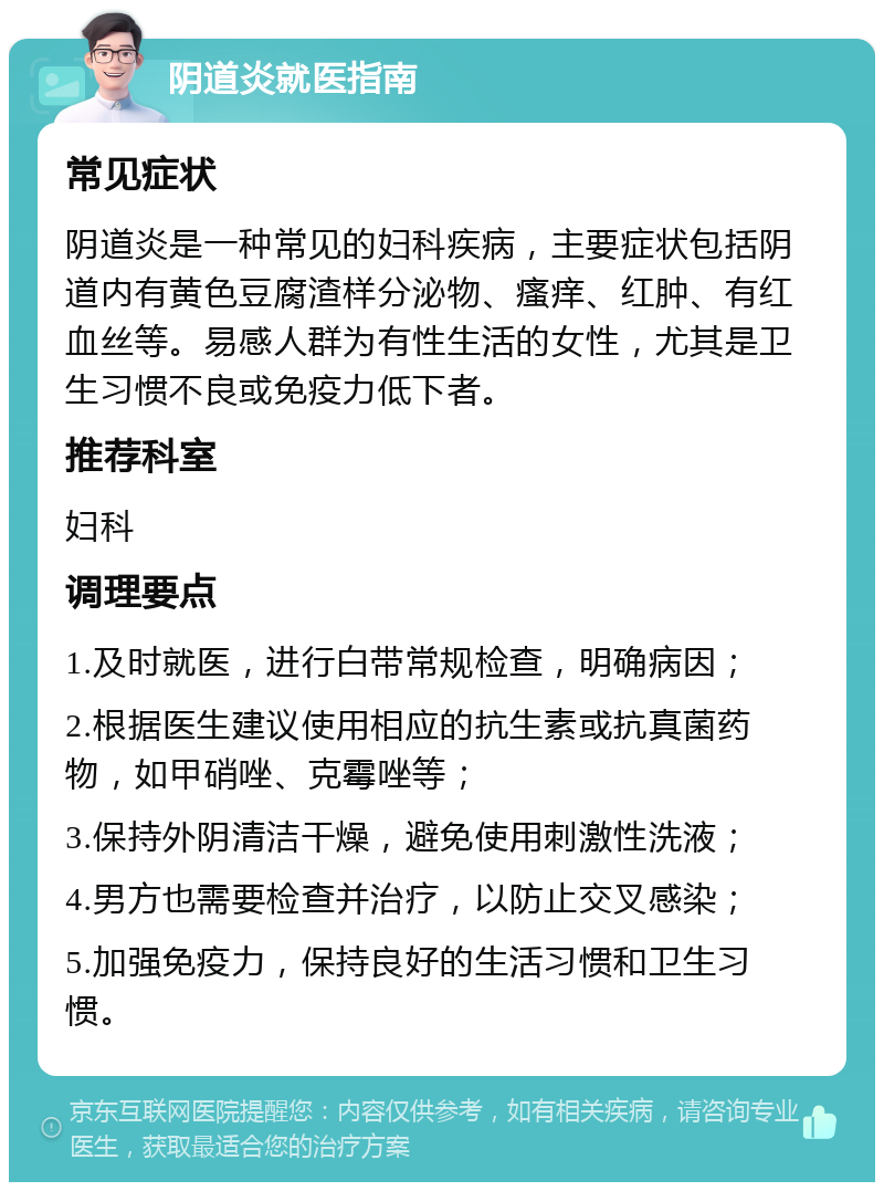 阴道炎就医指南 常见症状 阴道炎是一种常见的妇科疾病，主要症状包括阴道内有黄色豆腐渣样分泌物、瘙痒、红肿、有红血丝等。易感人群为有性生活的女性，尤其是卫生习惯不良或免疫力低下者。 推荐科室 妇科 调理要点 1.及时就医，进行白带常规检查，明确病因； 2.根据医生建议使用相应的抗生素或抗真菌药物，如甲硝唑、克霉唑等； 3.保持外阴清洁干燥，避免使用刺激性洗液； 4.男方也需要检查并治疗，以防止交叉感染； 5.加强免疫力，保持良好的生活习惯和卫生习惯。