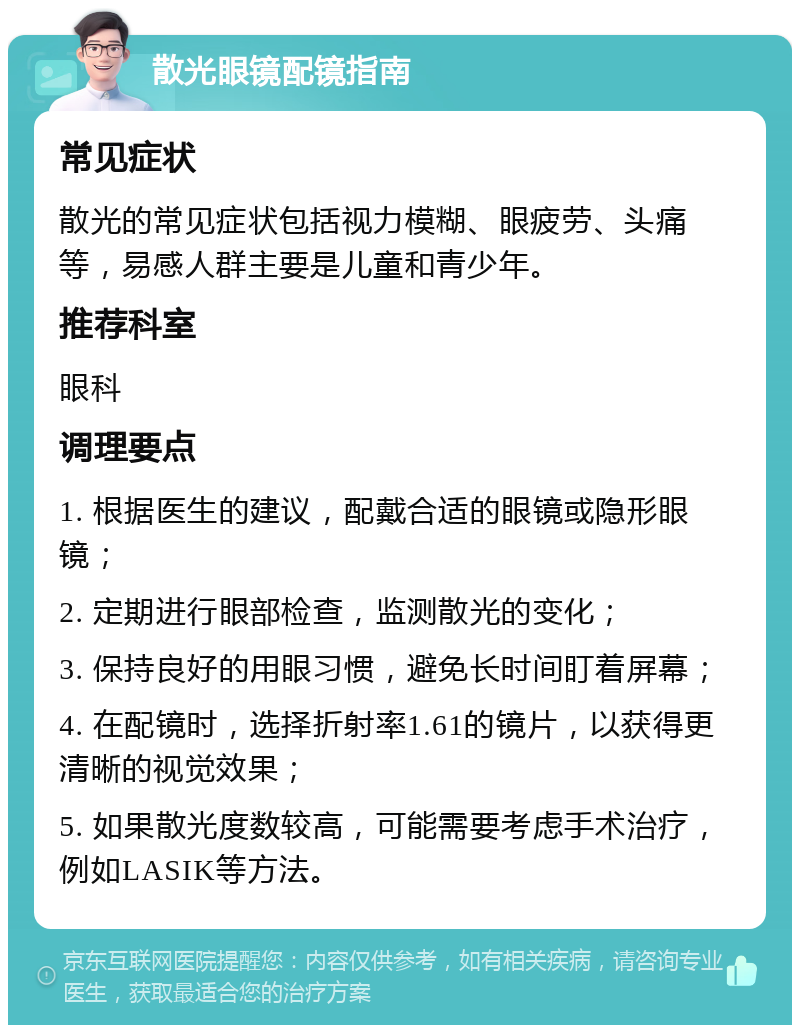 散光眼镜配镜指南 常见症状 散光的常见症状包括视力模糊、眼疲劳、头痛等，易感人群主要是儿童和青少年。 推荐科室 眼科 调理要点 1. 根据医生的建议，配戴合适的眼镜或隐形眼镜； 2. 定期进行眼部检查，监测散光的变化； 3. 保持良好的用眼习惯，避免长时间盯着屏幕； 4. 在配镜时，选择折射率1.61的镜片，以获得更清晰的视觉效果； 5. 如果散光度数较高，可能需要考虑手术治疗，例如LASIK等方法。