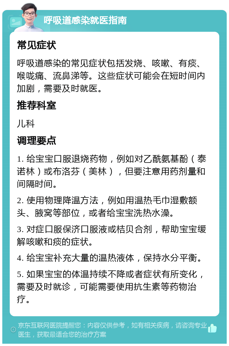 呼吸道感染就医指南 常见症状 呼吸道感染的常见症状包括发烧、咳嗽、有痰、喉咙痛、流鼻涕等。这些症状可能会在短时间内加剧，需要及时就医。 推荐科室 儿科 调理要点 1. 给宝宝口服退烧药物，例如对乙酰氨基酚（泰诺林）或布洛芬（美林），但要注意用药剂量和间隔时间。 2. 使用物理降温方法，例如用温热毛巾湿敷额头、腋窝等部位，或者给宝宝洗热水澡。 3. 对症口服保济口服液或桔贝合剂，帮助宝宝缓解咳嗽和痰的症状。 4. 给宝宝补充大量的温热液体，保持水分平衡。 5. 如果宝宝的体温持续不降或者症状有所变化，需要及时就诊，可能需要使用抗生素等药物治疗。