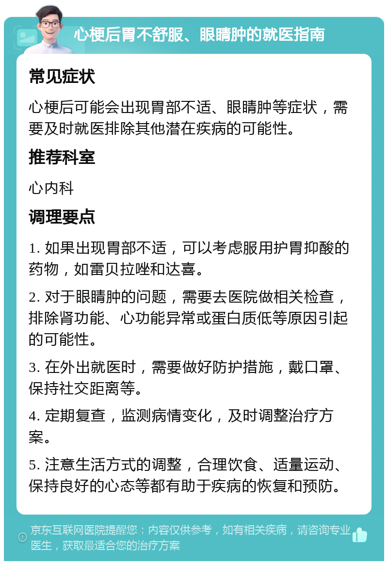 心梗后胃不舒服、眼睛肿的就医指南 常见症状 心梗后可能会出现胃部不适、眼睛肿等症状，需要及时就医排除其他潜在疾病的可能性。 推荐科室 心内科 调理要点 1. 如果出现胃部不适，可以考虑服用护胃抑酸的药物，如雷贝拉唑和达喜。 2. 对于眼睛肿的问题，需要去医院做相关检查，排除肾功能、心功能异常或蛋白质低等原因引起的可能性。 3. 在外出就医时，需要做好防护措施，戴口罩、保持社交距离等。 4. 定期复查，监测病情变化，及时调整治疗方案。 5. 注意生活方式的调整，合理饮食、适量运动、保持良好的心态等都有助于疾病的恢复和预防。