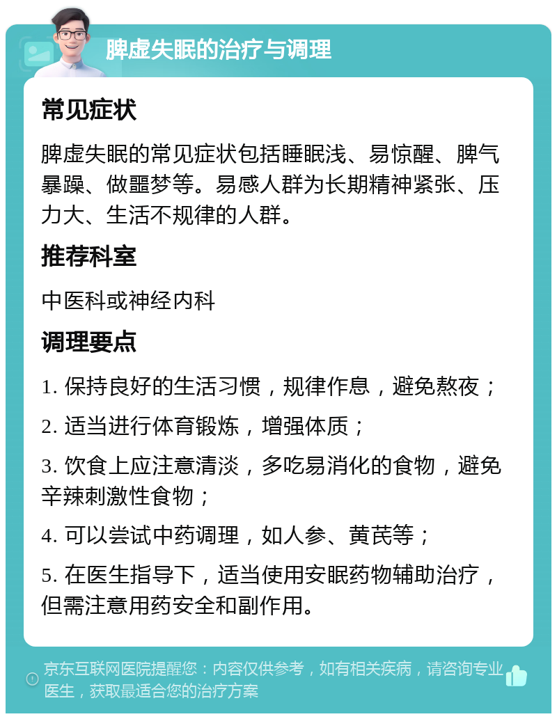 脾虚失眠的治疗与调理 常见症状 脾虚失眠的常见症状包括睡眠浅、易惊醒、脾气暴躁、做噩梦等。易感人群为长期精神紧张、压力大、生活不规律的人群。 推荐科室 中医科或神经内科 调理要点 1. 保持良好的生活习惯，规律作息，避免熬夜； 2. 适当进行体育锻炼，增强体质； 3. 饮食上应注意清淡，多吃易消化的食物，避免辛辣刺激性食物； 4. 可以尝试中药调理，如人参、黄芪等； 5. 在医生指导下，适当使用安眠药物辅助治疗，但需注意用药安全和副作用。