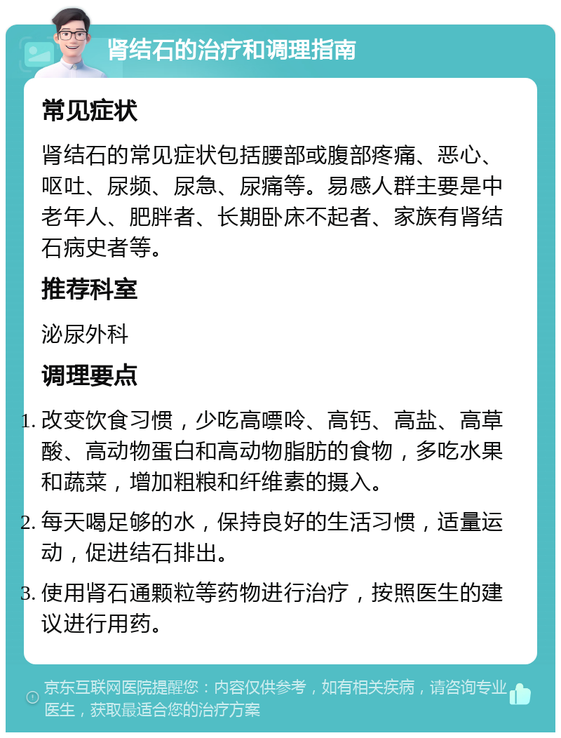 肾结石的治疗和调理指南 常见症状 肾结石的常见症状包括腰部或腹部疼痛、恶心、呕吐、尿频、尿急、尿痛等。易感人群主要是中老年人、肥胖者、长期卧床不起者、家族有肾结石病史者等。 推荐科室 泌尿外科 调理要点 改变饮食习惯，少吃高嘌呤、高钙、高盐、高草酸、高动物蛋白和高动物脂肪的食物，多吃水果和蔬菜，增加粗粮和纤维素的摄入。 每天喝足够的水，保持良好的生活习惯，适量运动，促进结石排出。 使用肾石通颗粒等药物进行治疗，按照医生的建议进行用药。