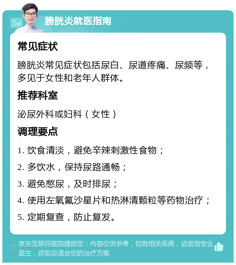 膀胱炎就医指南 常见症状 膀胱炎常见症状包括尿白、尿道疼痛、尿频等，多见于女性和老年人群体。 推荐科室 泌尿外科或妇科（女性） 调理要点 1. 饮食清淡，避免辛辣刺激性食物； 2. 多饮水，保持尿路通畅； 3. 避免憋尿，及时排尿； 4. 使用左氧氟沙星片和热淋清颗粒等药物治疗； 5. 定期复查，防止复发。