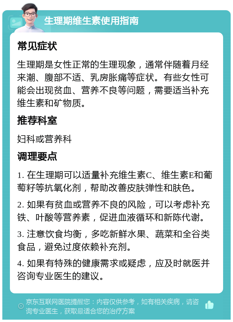 生理期维生素使用指南 常见症状 生理期是女性正常的生理现象，通常伴随着月经来潮、腹部不适、乳房胀痛等症状。有些女性可能会出现贫血、营养不良等问题，需要适当补充维生素和矿物质。 推荐科室 妇科或营养科 调理要点 1. 在生理期可以适量补充维生素C、维生素E和葡萄籽等抗氧化剂，帮助改善皮肤弹性和肤色。 2. 如果有贫血或营养不良的风险，可以考虑补充铁、叶酸等营养素，促进血液循环和新陈代谢。 3. 注意饮食均衡，多吃新鲜水果、蔬菜和全谷类食品，避免过度依赖补充剂。 4. 如果有特殊的健康需求或疑虑，应及时就医并咨询专业医生的建议。