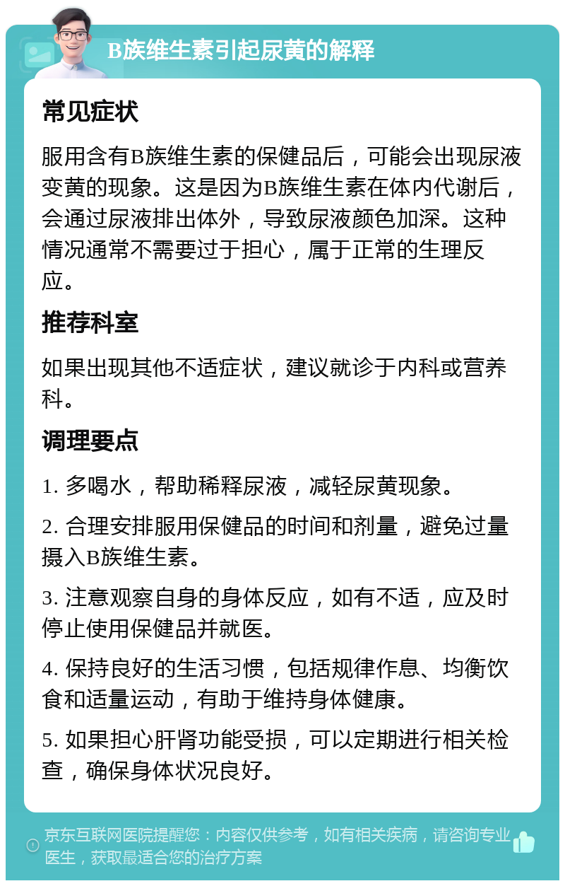 B族维生素引起尿黄的解释 常见症状 服用含有B族维生素的保健品后，可能会出现尿液变黄的现象。这是因为B族维生素在体内代谢后，会通过尿液排出体外，导致尿液颜色加深。这种情况通常不需要过于担心，属于正常的生理反应。 推荐科室 如果出现其他不适症状，建议就诊于内科或营养科。 调理要点 1. 多喝水，帮助稀释尿液，减轻尿黄现象。 2. 合理安排服用保健品的时间和剂量，避免过量摄入B族维生素。 3. 注意观察自身的身体反应，如有不适，应及时停止使用保健品并就医。 4. 保持良好的生活习惯，包括规律作息、均衡饮食和适量运动，有助于维持身体健康。 5. 如果担心肝肾功能受损，可以定期进行相关检查，确保身体状况良好。