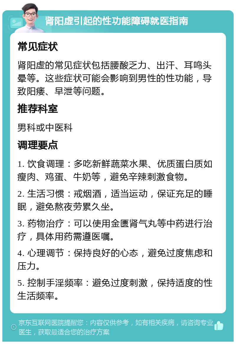 肾阳虚引起的性功能障碍就医指南 常见症状 肾阳虚的常见症状包括腰酸乏力、出汗、耳鸣头晕等。这些症状可能会影响到男性的性功能，导致阳痿、早泄等问题。 推荐科室 男科或中医科 调理要点 1. 饮食调理：多吃新鲜蔬菜水果、优质蛋白质如瘦肉、鸡蛋、牛奶等，避免辛辣刺激食物。 2. 生活习惯：戒烟酒，适当运动，保证充足的睡眠，避免熬夜劳累久坐。 3. 药物治疗：可以使用金匮肾气丸等中药进行治疗，具体用药需遵医嘱。 4. 心理调节：保持良好的心态，避免过度焦虑和压力。 5. 控制手淫频率：避免过度刺激，保持适度的性生活频率。