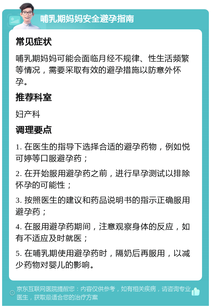 哺乳期妈妈安全避孕指南 常见症状 哺乳期妈妈可能会面临月经不规律、性生活频繁等情况，需要采取有效的避孕措施以防意外怀孕。 推荐科室 妇产科 调理要点 1. 在医生的指导下选择合适的避孕药物，例如悦可婷等口服避孕药； 2. 在开始服用避孕药之前，进行早孕测试以排除怀孕的可能性； 3. 按照医生的建议和药品说明书的指示正确服用避孕药； 4. 在服用避孕药期间，注意观察身体的反应，如有不适应及时就医； 5. 在哺乳期使用避孕药时，隔奶后再服用，以减少药物对婴儿的影响。