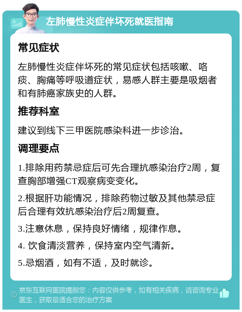 左肺慢性炎症伴坏死就医指南 常见症状 左肺慢性炎症伴坏死的常见症状包括咳嗽、咯痰、胸痛等呼吸道症状，易感人群主要是吸烟者和有肺癌家族史的人群。 推荐科室 建议到线下三甲医院感染科进一步诊治。 调理要点 1.排除用药禁忌症后可先合理抗感染治疗2周，复查胸部增强CT观察病变变化。 2.根据肝功能情况，排除药物过敏及其他禁忌症后合理有效抗感染治疗后2周复查。 3.注意休息，保持良好情绪，规律作息。 4. 饮食清淡营养，保持室内空气清新。 5.忌烟酒，如有不适，及时就诊。