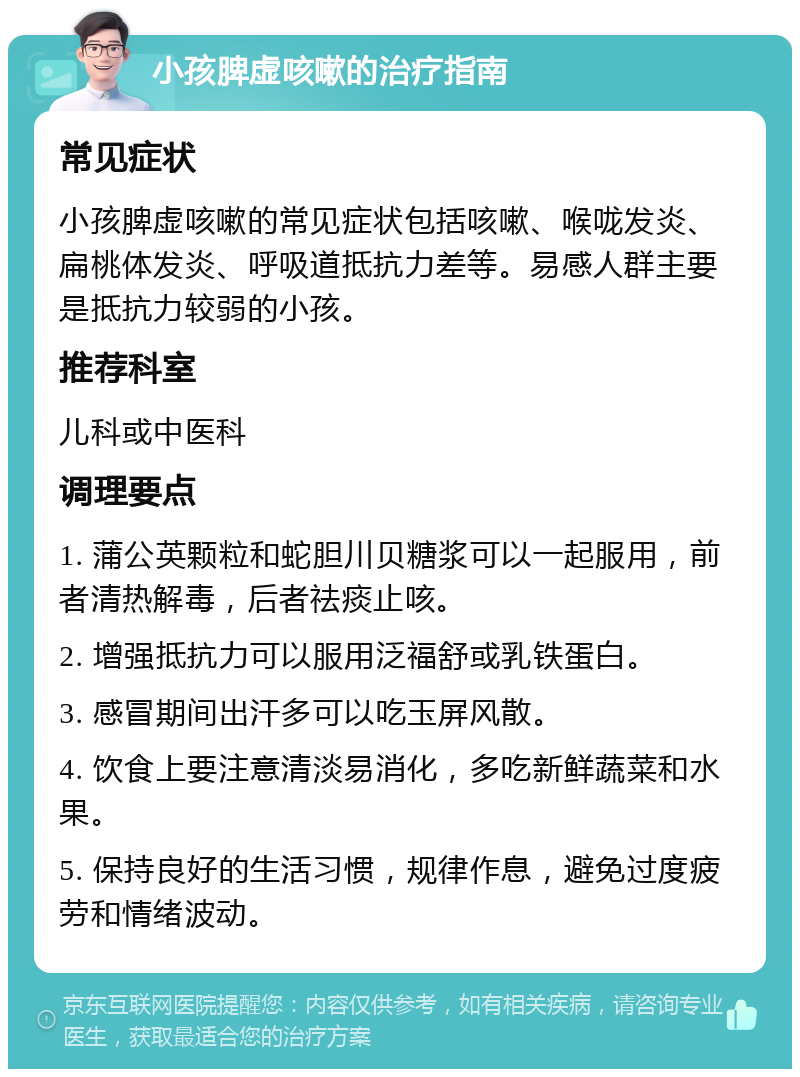 小孩脾虚咳嗽的治疗指南 常见症状 小孩脾虚咳嗽的常见症状包括咳嗽、喉咙发炎、扁桃体发炎、呼吸道抵抗力差等。易感人群主要是抵抗力较弱的小孩。 推荐科室 儿科或中医科 调理要点 1. 蒲公英颗粒和蛇胆川贝糖浆可以一起服用，前者清热解毒，后者祛痰止咳。 2. 增强抵抗力可以服用泛福舒或乳铁蛋白。 3. 感冒期间出汗多可以吃玉屏风散。 4. 饮食上要注意清淡易消化，多吃新鲜蔬菜和水果。 5. 保持良好的生活习惯，规律作息，避免过度疲劳和情绪波动。