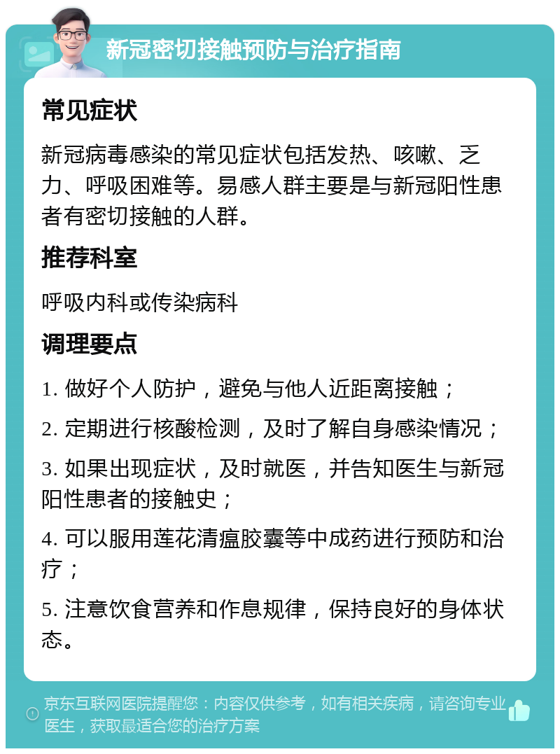 新冠密切接触预防与治疗指南 常见症状 新冠病毒感染的常见症状包括发热、咳嗽、乏力、呼吸困难等。易感人群主要是与新冠阳性患者有密切接触的人群。 推荐科室 呼吸内科或传染病科 调理要点 1. 做好个人防护，避免与他人近距离接触； 2. 定期进行核酸检测，及时了解自身感染情况； 3. 如果出现症状，及时就医，并告知医生与新冠阳性患者的接触史； 4. 可以服用莲花清瘟胶囊等中成药进行预防和治疗； 5. 注意饮食营养和作息规律，保持良好的身体状态。