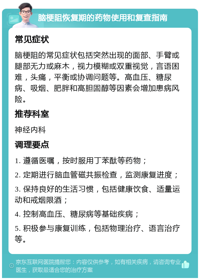 脑梗阻恢复期的药物使用和复查指南 常见症状 脑梗阻的常见症状包括突然出现的面部、手臂或腿部无力或麻木，视力模糊或双重视觉，言语困难，头痛，平衡或协调问题等。高血压、糖尿病、吸烟、肥胖和高胆固醇等因素会增加患病风险。 推荐科室 神经内科 调理要点 1. 遵循医嘱，按时服用丁苯酞等药物； 2. 定期进行脑血管磁共振检查，监测康复进度； 3. 保持良好的生活习惯，包括健康饮食、适量运动和戒烟限酒； 4. 控制高血压、糖尿病等基础疾病； 5. 积极参与康复训练，包括物理治疗、语言治疗等。