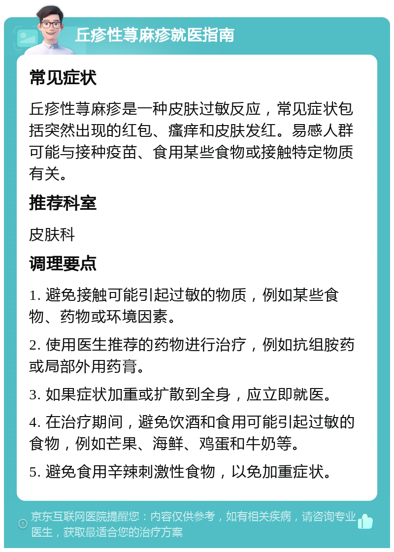 丘疹性荨麻疹就医指南 常见症状 丘疹性荨麻疹是一种皮肤过敏反应，常见症状包括突然出现的红包、瘙痒和皮肤发红。易感人群可能与接种疫苗、食用某些食物或接触特定物质有关。 推荐科室 皮肤科 调理要点 1. 避免接触可能引起过敏的物质，例如某些食物、药物或环境因素。 2. 使用医生推荐的药物进行治疗，例如抗组胺药或局部外用药膏。 3. 如果症状加重或扩散到全身，应立即就医。 4. 在治疗期间，避免饮酒和食用可能引起过敏的食物，例如芒果、海鲜、鸡蛋和牛奶等。 5. 避免食用辛辣刺激性食物，以免加重症状。