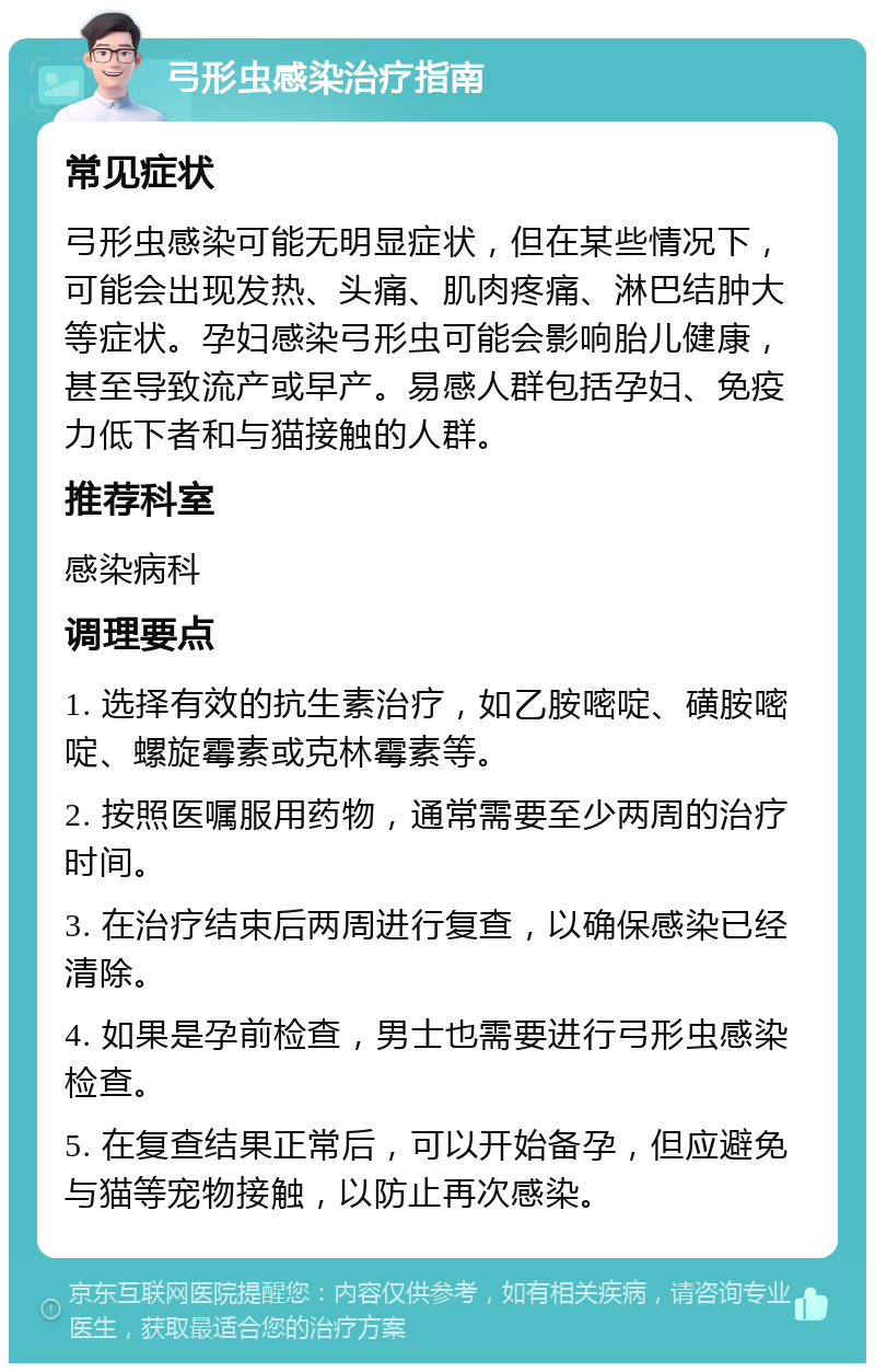 弓形虫感染治疗指南 常见症状 弓形虫感染可能无明显症状，但在某些情况下，可能会出现发热、头痛、肌肉疼痛、淋巴结肿大等症状。孕妇感染弓形虫可能会影响胎儿健康，甚至导致流产或早产。易感人群包括孕妇、免疫力低下者和与猫接触的人群。 推荐科室 感染病科 调理要点 1. 选择有效的抗生素治疗，如乙胺嘧啶、磺胺嘧啶、螺旋霉素或克林霉素等。 2. 按照医嘱服用药物，通常需要至少两周的治疗时间。 3. 在治疗结束后两周进行复查，以确保感染已经清除。 4. 如果是孕前检查，男士也需要进行弓形虫感染检查。 5. 在复查结果正常后，可以开始备孕，但应避免与猫等宠物接触，以防止再次感染。