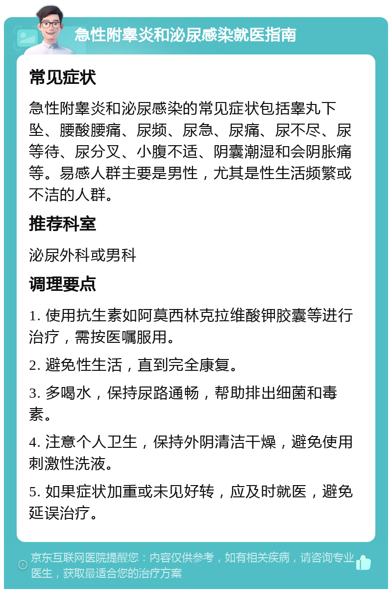 急性附睾炎和泌尿感染就医指南 常见症状 急性附睾炎和泌尿感染的常见症状包括睾丸下坠、腰酸腰痛、尿频、尿急、尿痛、尿不尽、尿等待、尿分叉、小腹不适、阴囊潮湿和会阴胀痛等。易感人群主要是男性，尤其是性生活频繁或不洁的人群。 推荐科室 泌尿外科或男科 调理要点 1. 使用抗生素如阿莫西林克拉维酸钾胶囊等进行治疗，需按医嘱服用。 2. 避免性生活，直到完全康复。 3. 多喝水，保持尿路通畅，帮助排出细菌和毒素。 4. 注意个人卫生，保持外阴清洁干燥，避免使用刺激性洗液。 5. 如果症状加重或未见好转，应及时就医，避免延误治疗。