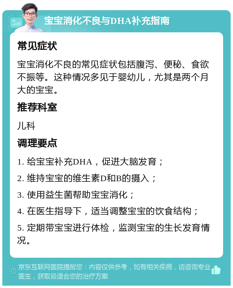 宝宝消化不良与DHA补充指南 常见症状 宝宝消化不良的常见症状包括腹泻、便秘、食欲不振等。这种情况多见于婴幼儿，尤其是两个月大的宝宝。 推荐科室 儿科 调理要点 1. 给宝宝补充DHA，促进大脑发育； 2. 维持宝宝的维生素D和B的摄入； 3. 使用益生菌帮助宝宝消化； 4. 在医生指导下，适当调整宝宝的饮食结构； 5. 定期带宝宝进行体检，监测宝宝的生长发育情况。