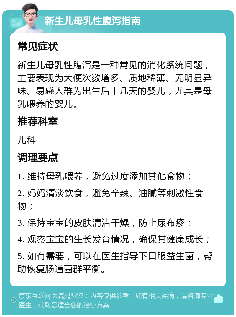 新生儿母乳性腹泻指南 常见症状 新生儿母乳性腹泻是一种常见的消化系统问题，主要表现为大便次数增多、质地稀薄、无明显异味。易感人群为出生后十几天的婴儿，尤其是母乳喂养的婴儿。 推荐科室 儿科 调理要点 1. 维持母乳喂养，避免过度添加其他食物； 2. 妈妈清淡饮食，避免辛辣、油腻等刺激性食物； 3. 保持宝宝的皮肤清洁干燥，防止尿布疹； 4. 观察宝宝的生长发育情况，确保其健康成长； 5. 如有需要，可以在医生指导下口服益生菌，帮助恢复肠道菌群平衡。