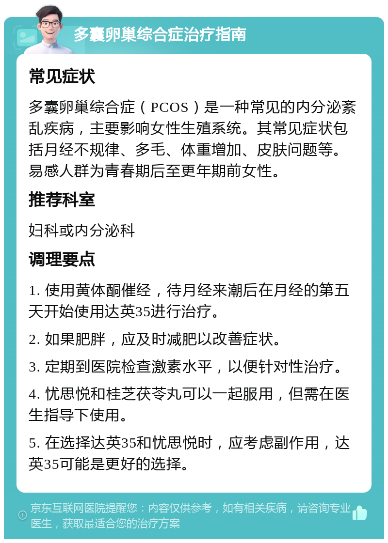 多囊卵巢综合症治疗指南 常见症状 多囊卵巢综合症（PCOS）是一种常见的内分泌紊乱疾病，主要影响女性生殖系统。其常见症状包括月经不规律、多毛、体重增加、皮肤问题等。易感人群为青春期后至更年期前女性。 推荐科室 妇科或内分泌科 调理要点 1. 使用黄体酮催经，待月经来潮后在月经的第五天开始使用达英35进行治疗。 2. 如果肥胖，应及时减肥以改善症状。 3. 定期到医院检查激素水平，以便针对性治疗。 4. 忧思悦和桂芝茯苓丸可以一起服用，但需在医生指导下使用。 5. 在选择达英35和忧思悦时，应考虑副作用，达英35可能是更好的选择。