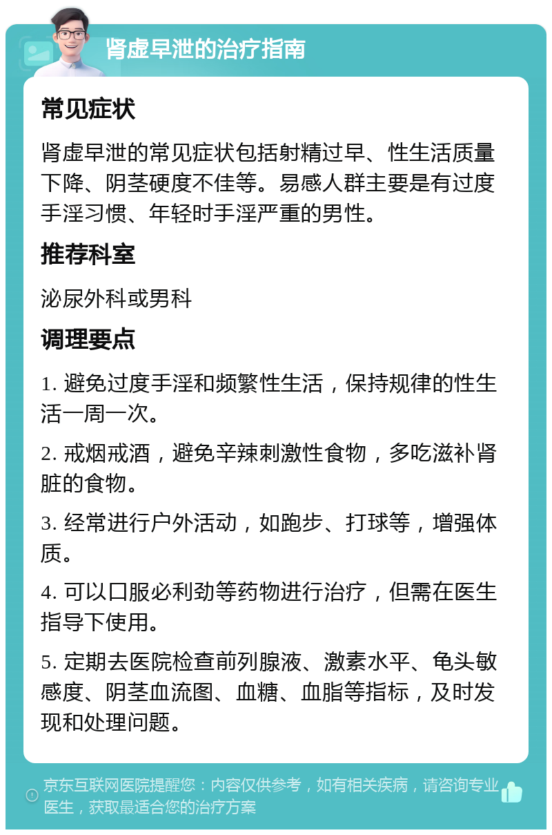 肾虚早泄的治疗指南 常见症状 肾虚早泄的常见症状包括射精过早、性生活质量下降、阴茎硬度不佳等。易感人群主要是有过度手淫习惯、年轻时手淫严重的男性。 推荐科室 泌尿外科或男科 调理要点 1. 避免过度手淫和频繁性生活，保持规律的性生活一周一次。 2. 戒烟戒酒，避免辛辣刺激性食物，多吃滋补肾脏的食物。 3. 经常进行户外活动，如跑步、打球等，增强体质。 4. 可以口服必利劲等药物进行治疗，但需在医生指导下使用。 5. 定期去医院检查前列腺液、激素水平、龟头敏感度、阴茎血流图、血糖、血脂等指标，及时发现和处理问题。