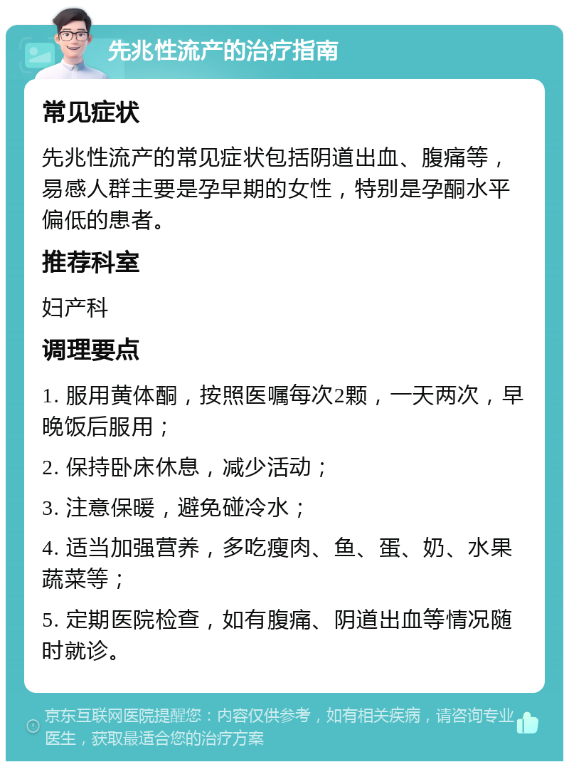 先兆性流产的治疗指南 常见症状 先兆性流产的常见症状包括阴道出血、腹痛等，易感人群主要是孕早期的女性，特别是孕酮水平偏低的患者。 推荐科室 妇产科 调理要点 1. 服用黄体酮，按照医嘱每次2颗，一天两次，早晚饭后服用； 2. 保持卧床休息，减少活动； 3. 注意保暖，避免碰冷水； 4. 适当加强营养，多吃瘦肉、鱼、蛋、奶、水果蔬菜等； 5. 定期医院检查，如有腹痛、阴道出血等情况随时就诊。