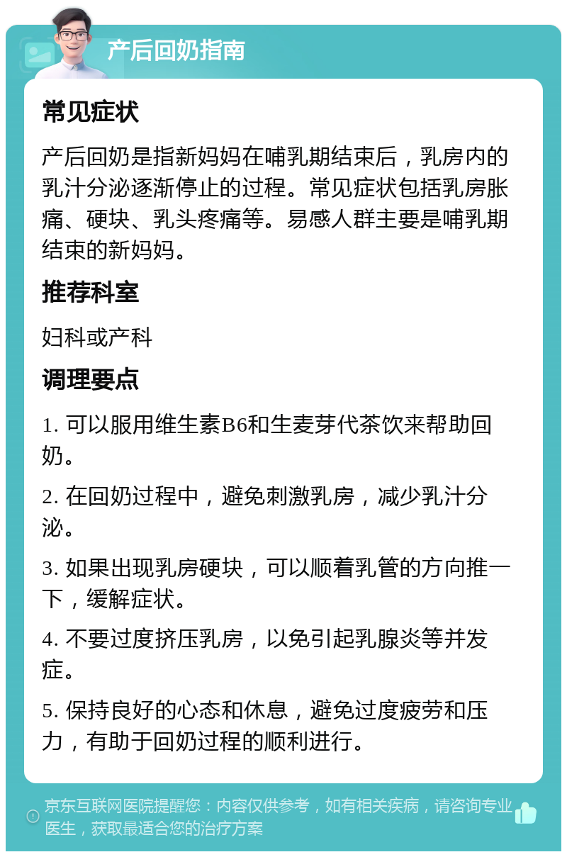 产后回奶指南 常见症状 产后回奶是指新妈妈在哺乳期结束后，乳房内的乳汁分泌逐渐停止的过程。常见症状包括乳房胀痛、硬块、乳头疼痛等。易感人群主要是哺乳期结束的新妈妈。 推荐科室 妇科或产科 调理要点 1. 可以服用维生素B6和生麦芽代茶饮来帮助回奶。 2. 在回奶过程中，避免刺激乳房，减少乳汁分泌。 3. 如果出现乳房硬块，可以顺着乳管的方向推一下，缓解症状。 4. 不要过度挤压乳房，以免引起乳腺炎等并发症。 5. 保持良好的心态和休息，避免过度疲劳和压力，有助于回奶过程的顺利进行。