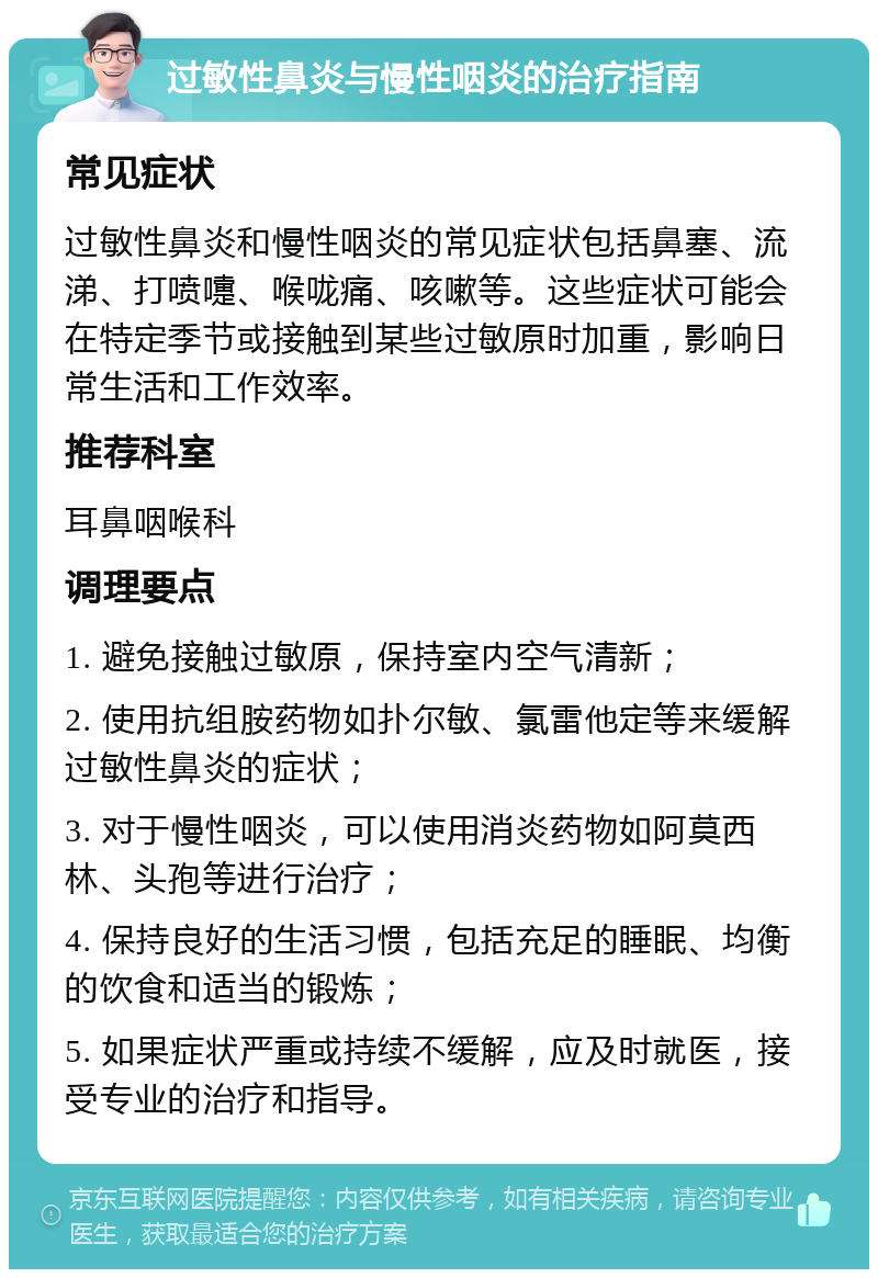 过敏性鼻炎与慢性咽炎的治疗指南 常见症状 过敏性鼻炎和慢性咽炎的常见症状包括鼻塞、流涕、打喷嚏、喉咙痛、咳嗽等。这些症状可能会在特定季节或接触到某些过敏原时加重，影响日常生活和工作效率。 推荐科室 耳鼻咽喉科 调理要点 1. 避免接触过敏原，保持室内空气清新； 2. 使用抗组胺药物如扑尔敏、氯雷他定等来缓解过敏性鼻炎的症状； 3. 对于慢性咽炎，可以使用消炎药物如阿莫西林、头孢等进行治疗； 4. 保持良好的生活习惯，包括充足的睡眠、均衡的饮食和适当的锻炼； 5. 如果症状严重或持续不缓解，应及时就医，接受专业的治疗和指导。