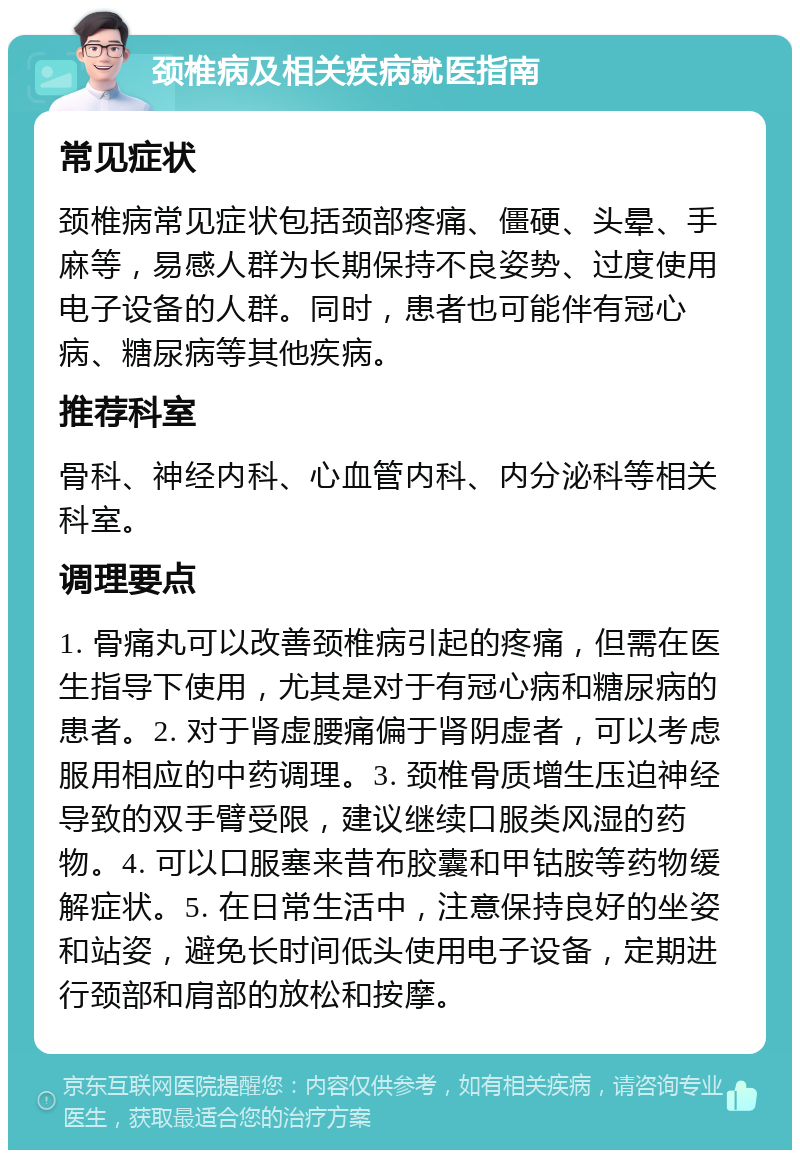 颈椎病及相关疾病就医指南 常见症状 颈椎病常见症状包括颈部疼痛、僵硬、头晕、手麻等，易感人群为长期保持不良姿势、过度使用电子设备的人群。同时，患者也可能伴有冠心病、糖尿病等其他疾病。 推荐科室 骨科、神经内科、心血管内科、内分泌科等相关科室。 调理要点 1. 骨痛丸可以改善颈椎病引起的疼痛，但需在医生指导下使用，尤其是对于有冠心病和糖尿病的患者。2. 对于肾虚腰痛偏于肾阴虚者，可以考虑服用相应的中药调理。3. 颈椎骨质增生压迫神经导致的双手臂受限，建议继续口服类风湿的药物。4. 可以口服塞来昔布胶囊和甲钴胺等药物缓解症状。5. 在日常生活中，注意保持良好的坐姿和站姿，避免长时间低头使用电子设备，定期进行颈部和肩部的放松和按摩。