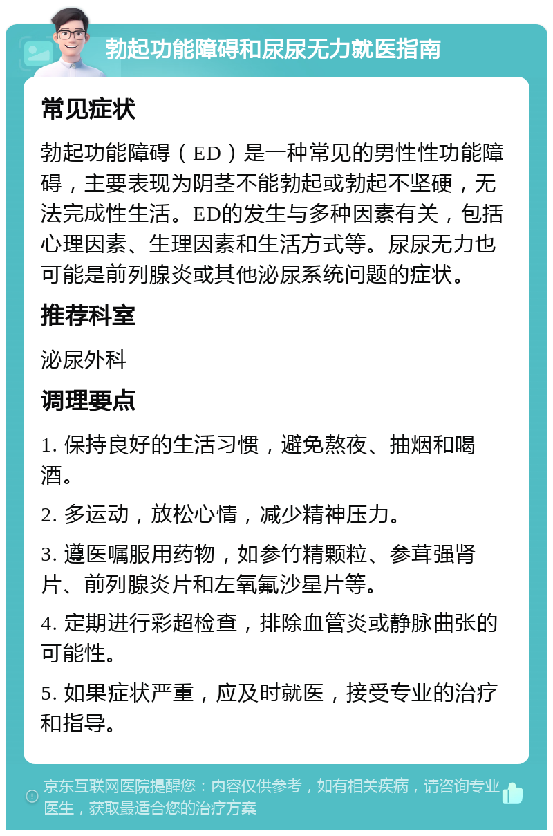 勃起功能障碍和尿尿无力就医指南 常见症状 勃起功能障碍（ED）是一种常见的男性性功能障碍，主要表现为阴茎不能勃起或勃起不坚硬，无法完成性生活。ED的发生与多种因素有关，包括心理因素、生理因素和生活方式等。尿尿无力也可能是前列腺炎或其他泌尿系统问题的症状。 推荐科室 泌尿外科 调理要点 1. 保持良好的生活习惯，避免熬夜、抽烟和喝酒。 2. 多运动，放松心情，减少精神压力。 3. 遵医嘱服用药物，如参竹精颗粒、参茸强肾片、前列腺炎片和左氧氟沙星片等。 4. 定期进行彩超检查，排除血管炎或静脉曲张的可能性。 5. 如果症状严重，应及时就医，接受专业的治疗和指导。