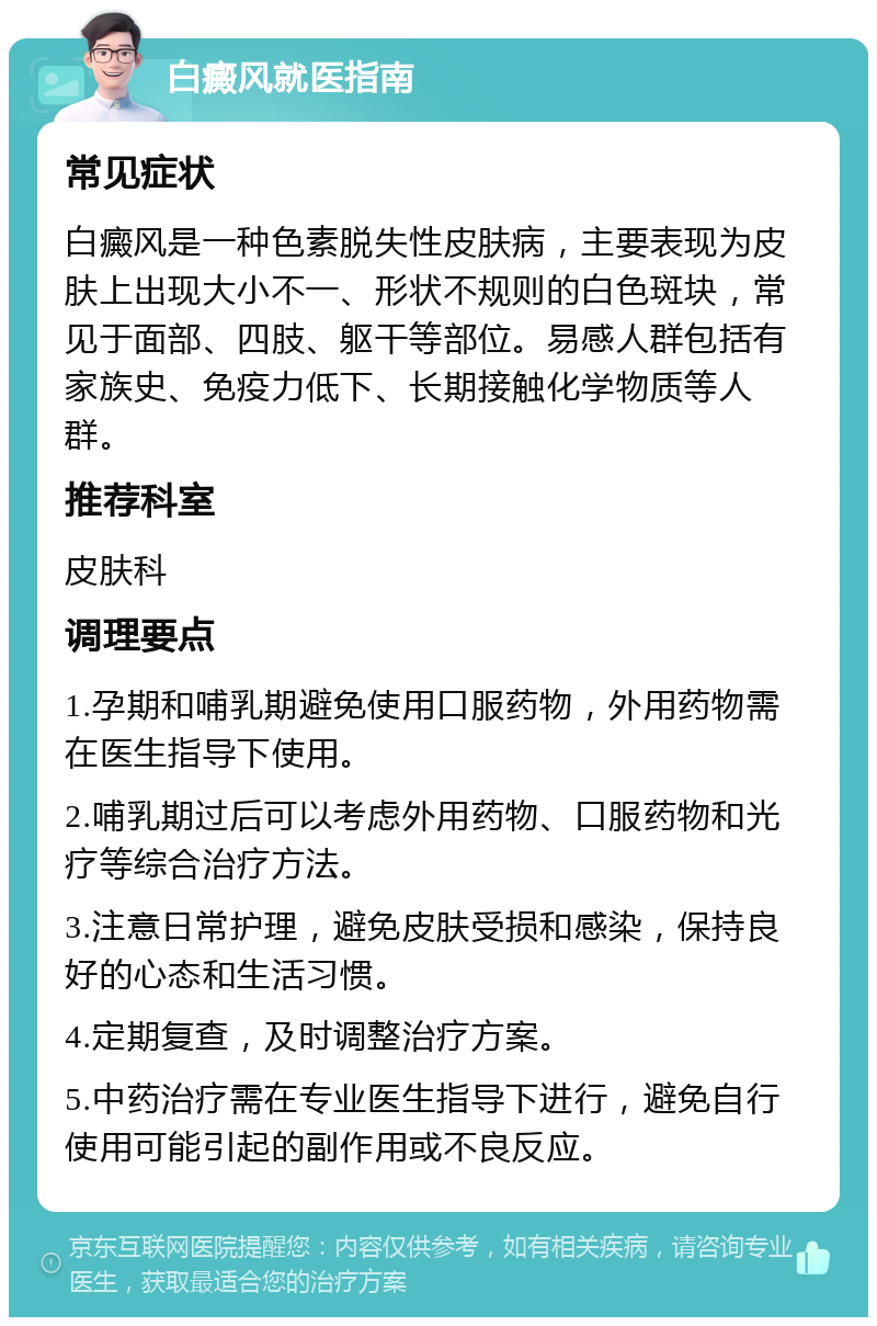 白癜风就医指南 常见症状 白癜风是一种色素脱失性皮肤病，主要表现为皮肤上出现大小不一、形状不规则的白色斑块，常见于面部、四肢、躯干等部位。易感人群包括有家族史、免疫力低下、长期接触化学物质等人群。 推荐科室 皮肤科 调理要点 1.孕期和哺乳期避免使用口服药物，外用药物需在医生指导下使用。 2.哺乳期过后可以考虑外用药物、口服药物和光疗等综合治疗方法。 3.注意日常护理，避免皮肤受损和感染，保持良好的心态和生活习惯。 4.定期复查，及时调整治疗方案。 5.中药治疗需在专业医生指导下进行，避免自行使用可能引起的副作用或不良反应。