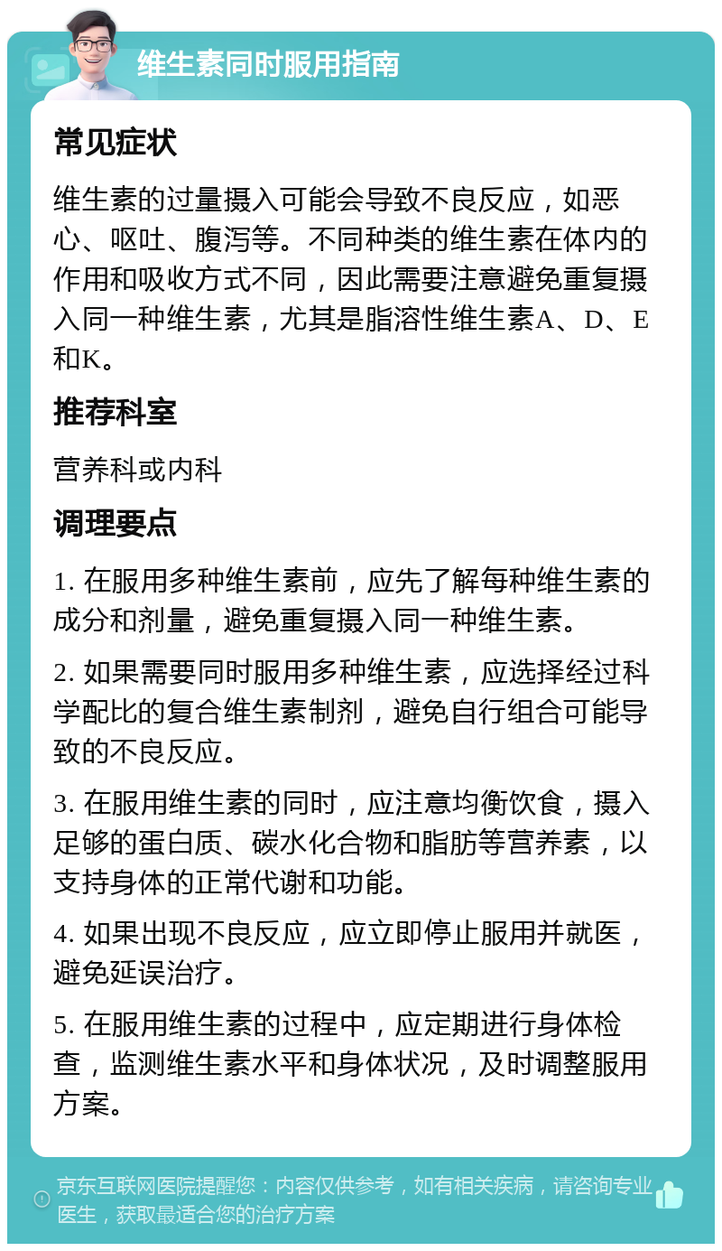 维生素同时服用指南 常见症状 维生素的过量摄入可能会导致不良反应，如恶心、呕吐、腹泻等。不同种类的维生素在体内的作用和吸收方式不同，因此需要注意避免重复摄入同一种维生素，尤其是脂溶性维生素A、D、E和K。 推荐科室 营养科或内科 调理要点 1. 在服用多种维生素前，应先了解每种维生素的成分和剂量，避免重复摄入同一种维生素。 2. 如果需要同时服用多种维生素，应选择经过科学配比的复合维生素制剂，避免自行组合可能导致的不良反应。 3. 在服用维生素的同时，应注意均衡饮食，摄入足够的蛋白质、碳水化合物和脂肪等营养素，以支持身体的正常代谢和功能。 4. 如果出现不良反应，应立即停止服用并就医，避免延误治疗。 5. 在服用维生素的过程中，应定期进行身体检查，监测维生素水平和身体状况，及时调整服用方案。