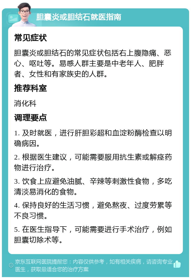 胆囊炎或胆结石就医指南 常见症状 胆囊炎或胆结石的常见症状包括右上腹隐痛、恶心、呕吐等。易感人群主要是中老年人、肥胖者、女性和有家族史的人群。 推荐科室 消化科 调理要点 1. 及时就医，进行肝胆彩超和血淀粉酶检查以明确病因。 2. 根据医生建议，可能需要服用抗生素或解痉药物进行治疗。 3. 饮食上应避免油腻、辛辣等刺激性食物，多吃清淡易消化的食物。 4. 保持良好的生活习惯，避免熬夜、过度劳累等不良习惯。 5. 在医生指导下，可能需要进行手术治疗，例如胆囊切除术等。