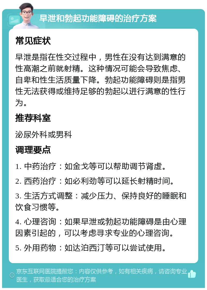 早泄和勃起功能障碍的治疗方案 常见症状 早泄是指在性交过程中，男性在没有达到满意的性高潮之前就射精。这种情况可能会导致焦虑、自卑和性生活质量下降。勃起功能障碍则是指男性无法获得或维持足够的勃起以进行满意的性行为。 推荐科室 泌尿外科或男科 调理要点 1. 中药治疗：如金戈等可以帮助调节肾虚。 2. 西药治疗：如必利劲等可以延长射精时间。 3. 生活方式调整：减少压力、保持良好的睡眠和饮食习惯等。 4. 心理咨询：如果早泄或勃起功能障碍是由心理因素引起的，可以考虑寻求专业的心理咨询。 5. 外用药物：如达泊西汀等可以尝试使用。