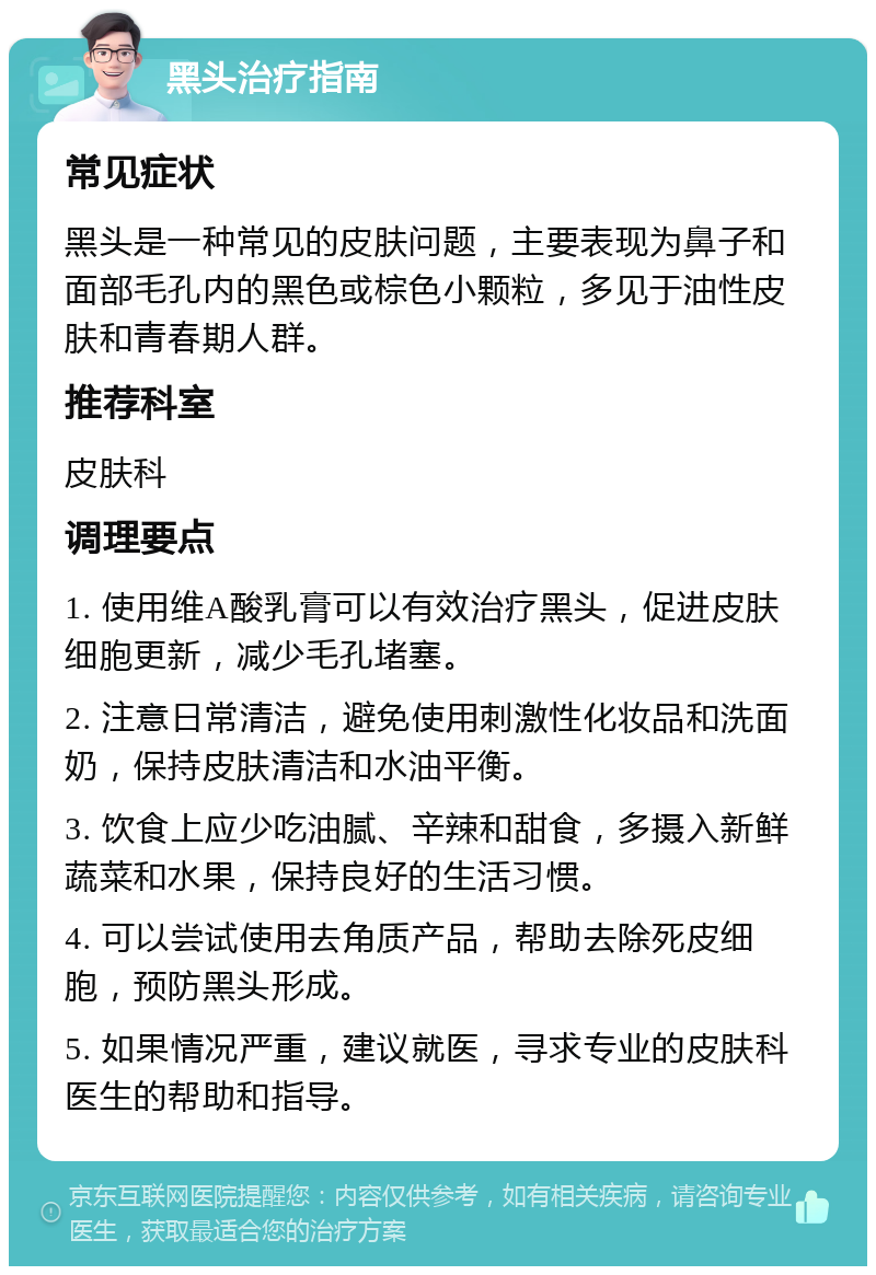 黑头治疗指南 常见症状 黑头是一种常见的皮肤问题，主要表现为鼻子和面部毛孔内的黑色或棕色小颗粒，多见于油性皮肤和青春期人群。 推荐科室 皮肤科 调理要点 1. 使用维A酸乳膏可以有效治疗黑头，促进皮肤细胞更新，减少毛孔堵塞。 2. 注意日常清洁，避免使用刺激性化妆品和洗面奶，保持皮肤清洁和水油平衡。 3. 饮食上应少吃油腻、辛辣和甜食，多摄入新鲜蔬菜和水果，保持良好的生活习惯。 4. 可以尝试使用去角质产品，帮助去除死皮细胞，预防黑头形成。 5. 如果情况严重，建议就医，寻求专业的皮肤科医生的帮助和指导。