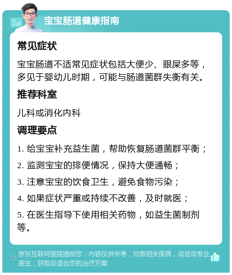 宝宝肠道健康指南 常见症状 宝宝肠道不适常见症状包括大便少、眼屎多等，多见于婴幼儿时期，可能与肠道菌群失衡有关。 推荐科室 儿科或消化内科 调理要点 1. 给宝宝补充益生菌，帮助恢复肠道菌群平衡； 2. 监测宝宝的排便情况，保持大便通畅； 3. 注意宝宝的饮食卫生，避免食物污染； 4. 如果症状严重或持续不改善，及时就医； 5. 在医生指导下使用相关药物，如益生菌制剂等。