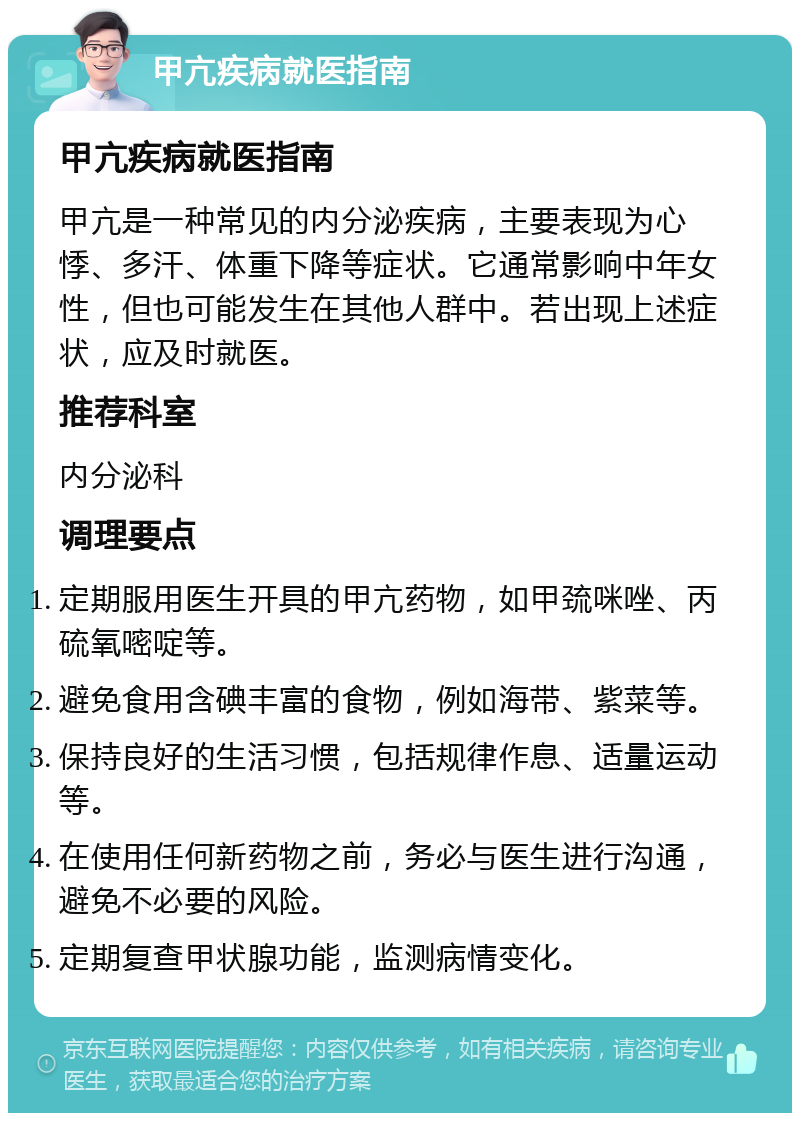 甲亢疾病就医指南 甲亢疾病就医指南 甲亢是一种常见的内分泌疾病，主要表现为心悸、多汗、体重下降等症状。它通常影响中年女性，但也可能发生在其他人群中。若出现上述症状，应及时就医。 推荐科室 内分泌科 调理要点 定期服用医生开具的甲亢药物，如甲巯咪唑、丙硫氧嘧啶等。 避免食用含碘丰富的食物，例如海带、紫菜等。 保持良好的生活习惯，包括规律作息、适量运动等。 在使用任何新药物之前，务必与医生进行沟通，避免不必要的风险。 定期复查甲状腺功能，监测病情变化。