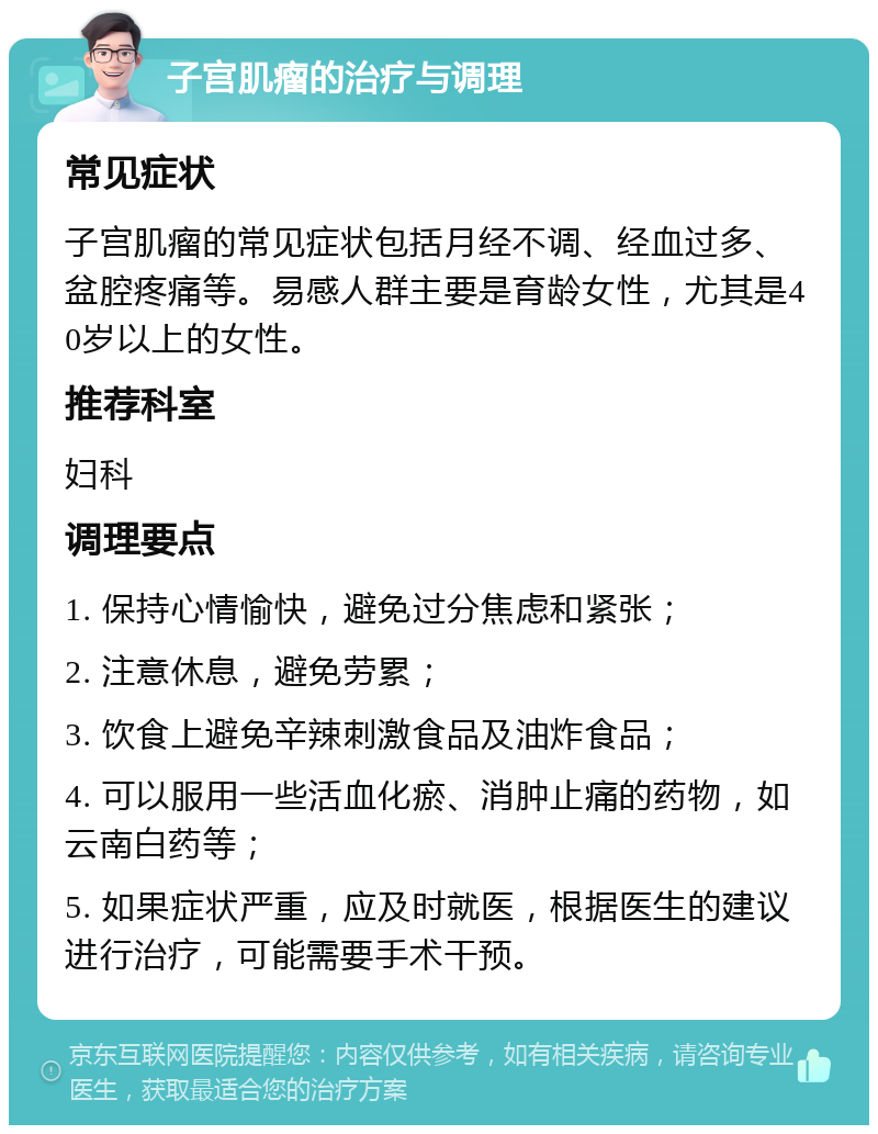 子宫肌瘤的治疗与调理 常见症状 子宫肌瘤的常见症状包括月经不调、经血过多、盆腔疼痛等。易感人群主要是育龄女性，尤其是40岁以上的女性。 推荐科室 妇科 调理要点 1. 保持心情愉快，避免过分焦虑和紧张； 2. 注意休息，避免劳累； 3. 饮食上避免辛辣刺激食品及油炸食品； 4. 可以服用一些活血化瘀、消肿止痛的药物，如云南白药等； 5. 如果症状严重，应及时就医，根据医生的建议进行治疗，可能需要手术干预。